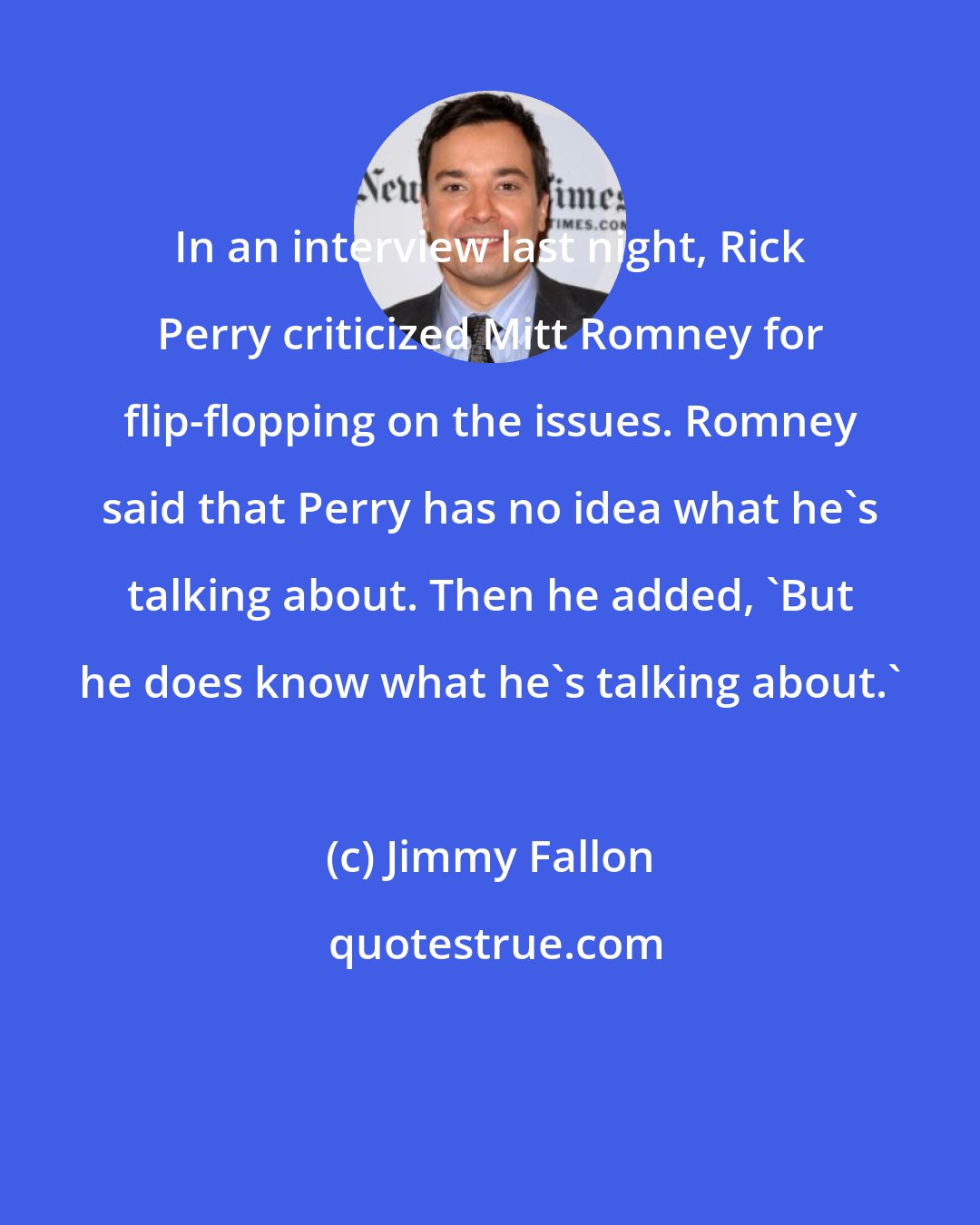 Jimmy Fallon: In an interview last night, Rick Perry criticized Mitt Romney for flip-flopping on the issues. Romney said that Perry has no idea what he's talking about. Then he added, 'But he does know what he's talking about.'
