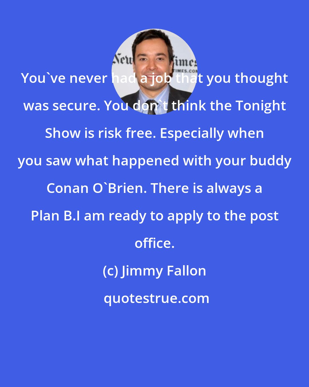 Jimmy Fallon: You've never had a job that you thought was secure. You don't think the Tonight Show is risk free. Especially when you saw what happened with your buddy Conan O'Brien. There is always a Plan B.I am ready to apply to the post office.