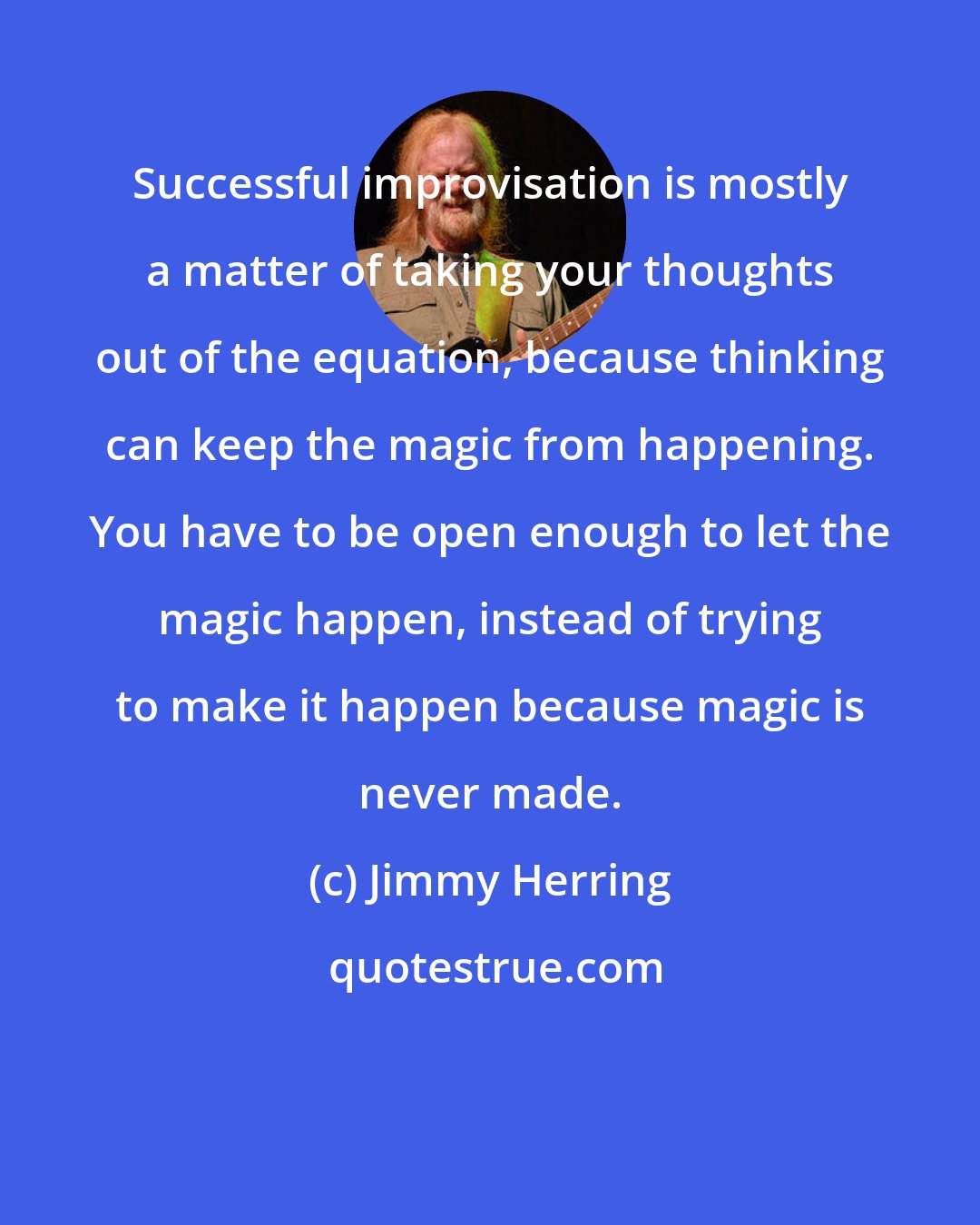 Jimmy Herring: Successful improvisation is mostly a matter of taking your thoughts out of the equation, because thinking can keep the magic from happening. You have to be open enough to let the magic happen, instead of trying to make it happen because magic is never made.
