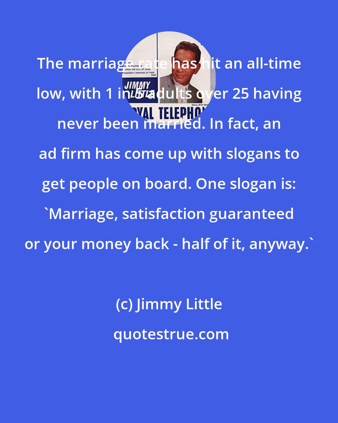 Jimmy Little: The marriage rate has hit an all-time low, with 1 in 5 adults over 25 having never been married. In fact, an ad firm has come up with slogans to get people on board. One slogan is: 'Marriage, satisfaction guaranteed or your money back - half of it, anyway.'