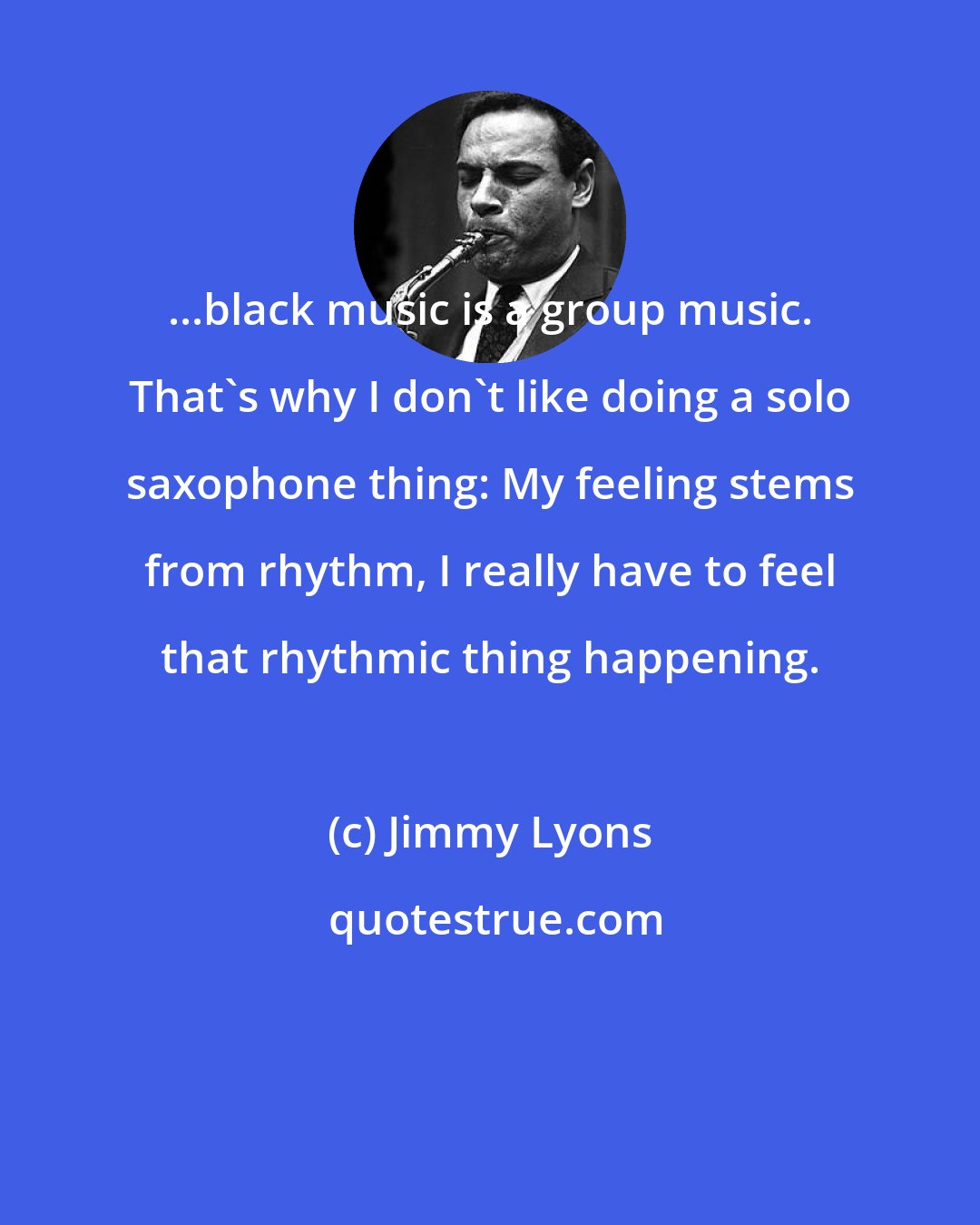 Jimmy Lyons: ...black music is a group music. That's why I don't like doing a solo saxophone thing: My feeling stems from rhythm, I really have to feel that rhythmic thing happening.