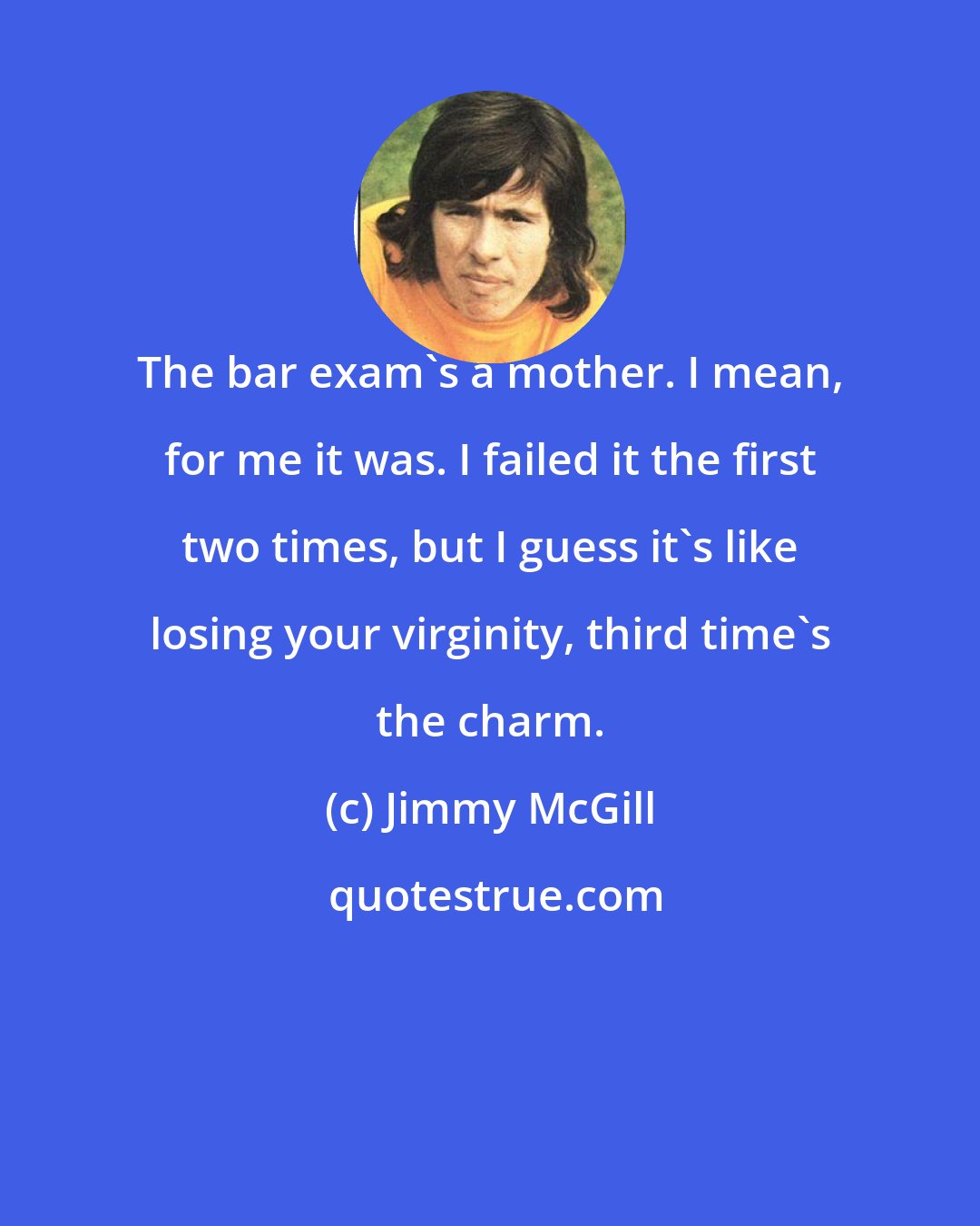 Jimmy McGill: The bar exam's a mother. I mean, for me it was. I failed it the first two times, but I guess it's like losing your virginity, third time's the charm.