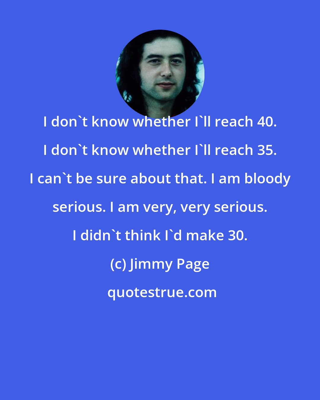 Jimmy Page: I don't know whether I'll reach 40. I don't know whether I'll reach 35. I can't be sure about that. I am bloody serious. I am very, very serious. I didn't think I'd make 30.