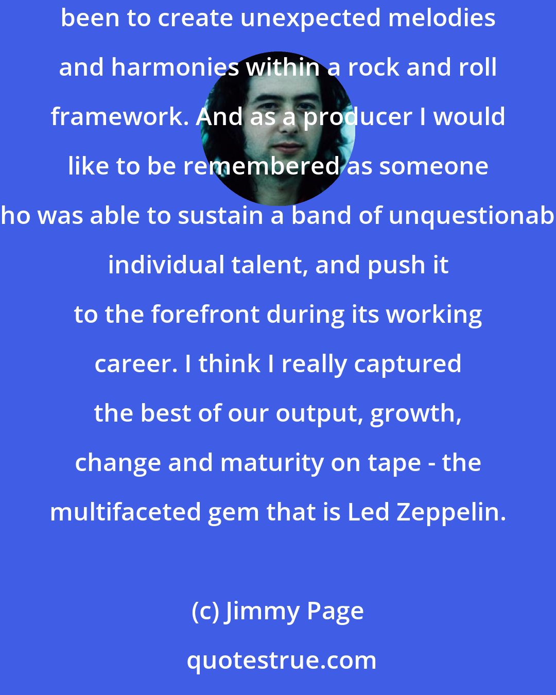 Jimmy Page: Many people think of me as just a riff guitarist, but I think of myself in broader terms. As a musician I think my greatest achievement has been to create unexpected melodies and harmonies within a rock and roll framework. And as a producer I would like to be remembered as someone who was able to sustain a band of unquestionable individual talent, and push it to the forefront during its working career. I think I really captured the best of our output, growth, change and maturity on tape - the multifaceted gem that is Led Zeppelin.