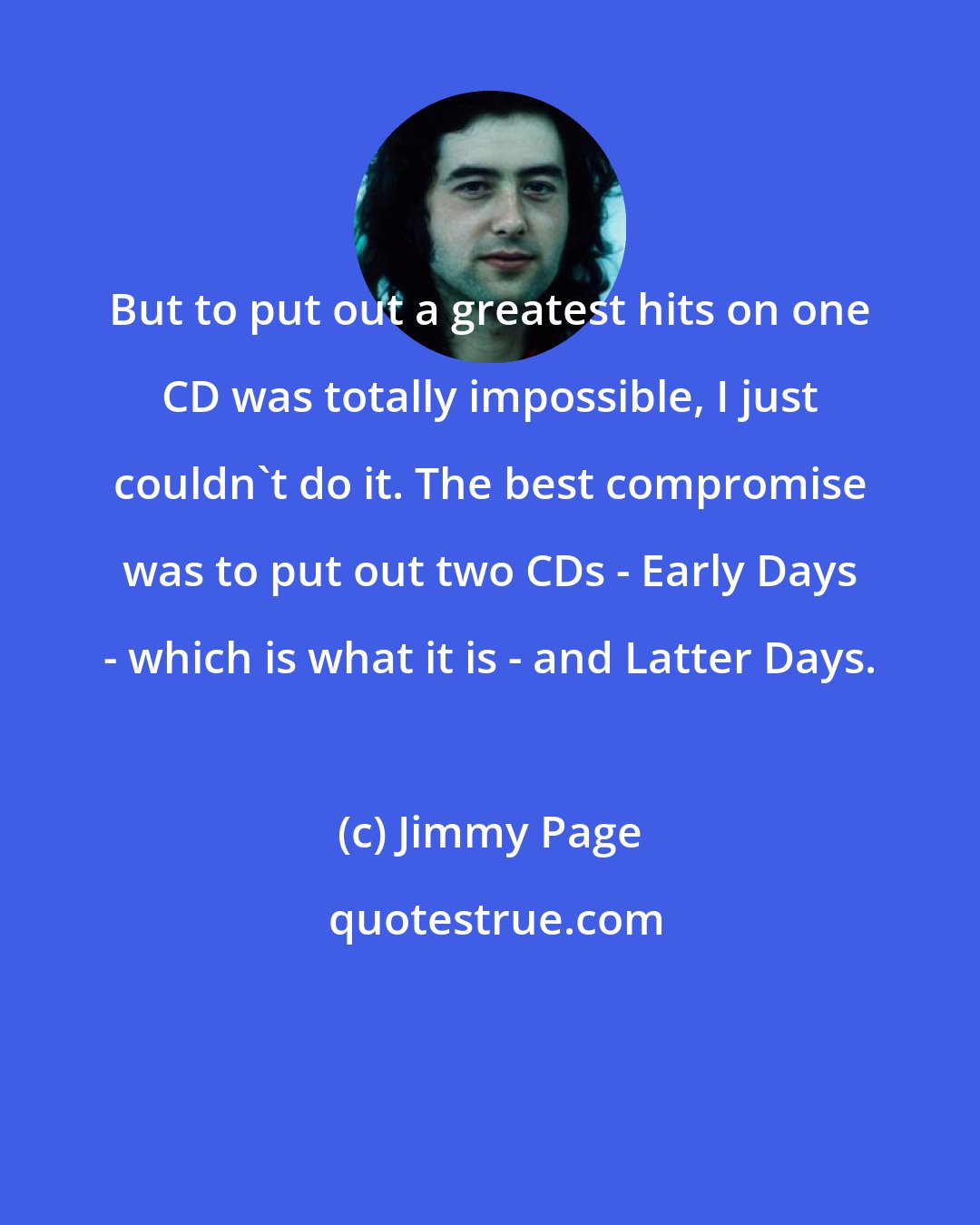 Jimmy Page: But to put out a greatest hits on one CD was totally impossible, I just couldn't do it. The best compromise was to put out two CDs - Early Days - which is what it is - and Latter Days.