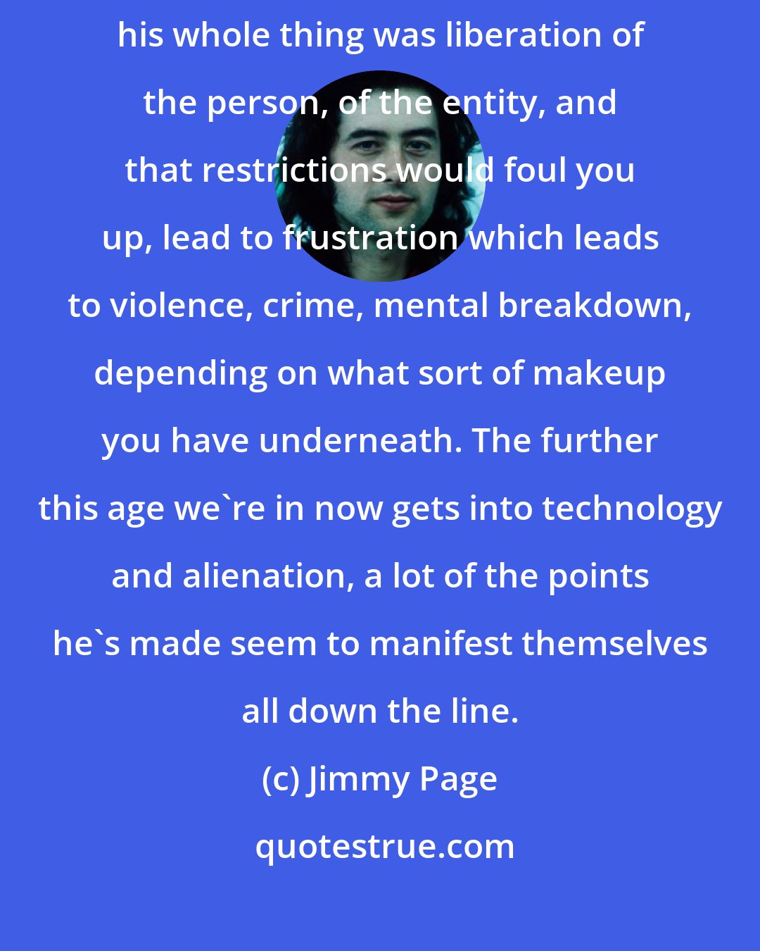 Jimmy Page: I feel Aleister Crowley is a misunderstood genius of the 20th century. Because his whole thing was liberation of the person, of the entity, and that restrictions would foul you up, lead to frustration which leads to violence, crime, mental breakdown, depending on what sort of makeup you have underneath. The further this age we're in now gets into technology and alienation, a lot of the points he's made seem to manifest themselves all down the line.