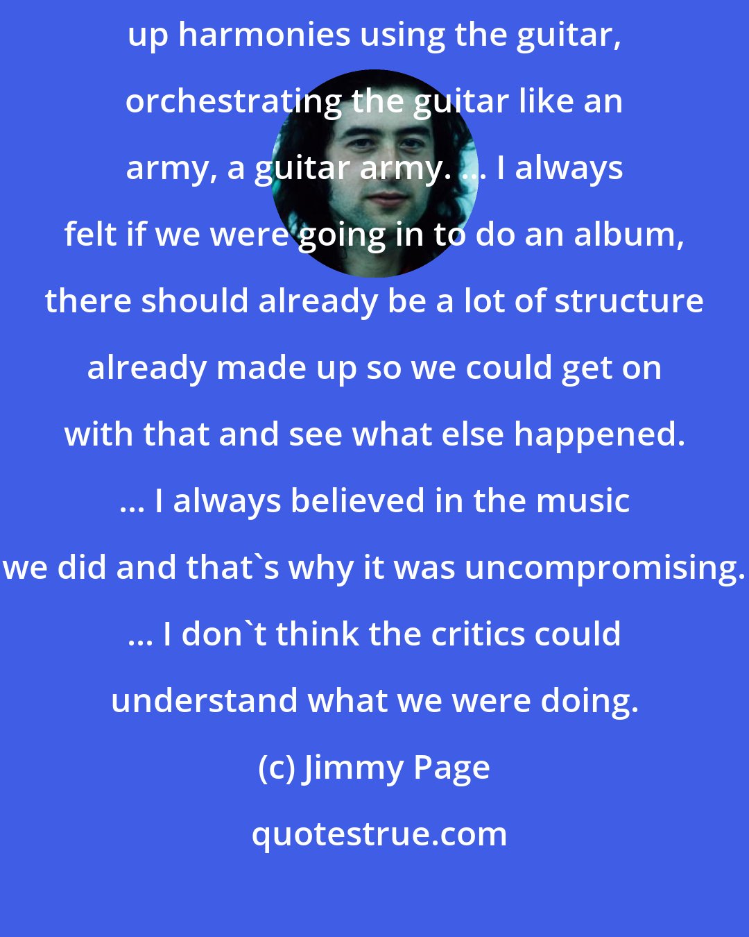 Jimmy Page: My vocation is more in composition really than anything else-building up harmonies using the guitar, orchestrating the guitar like an army, a guitar army. ... I always felt if we were going in to do an album, there should already be a lot of structure already made up so we could get on with that and see what else happened. ... I always believed in the music we did and that's why it was uncompromising. ... I don't think the critics could understand what we were doing.