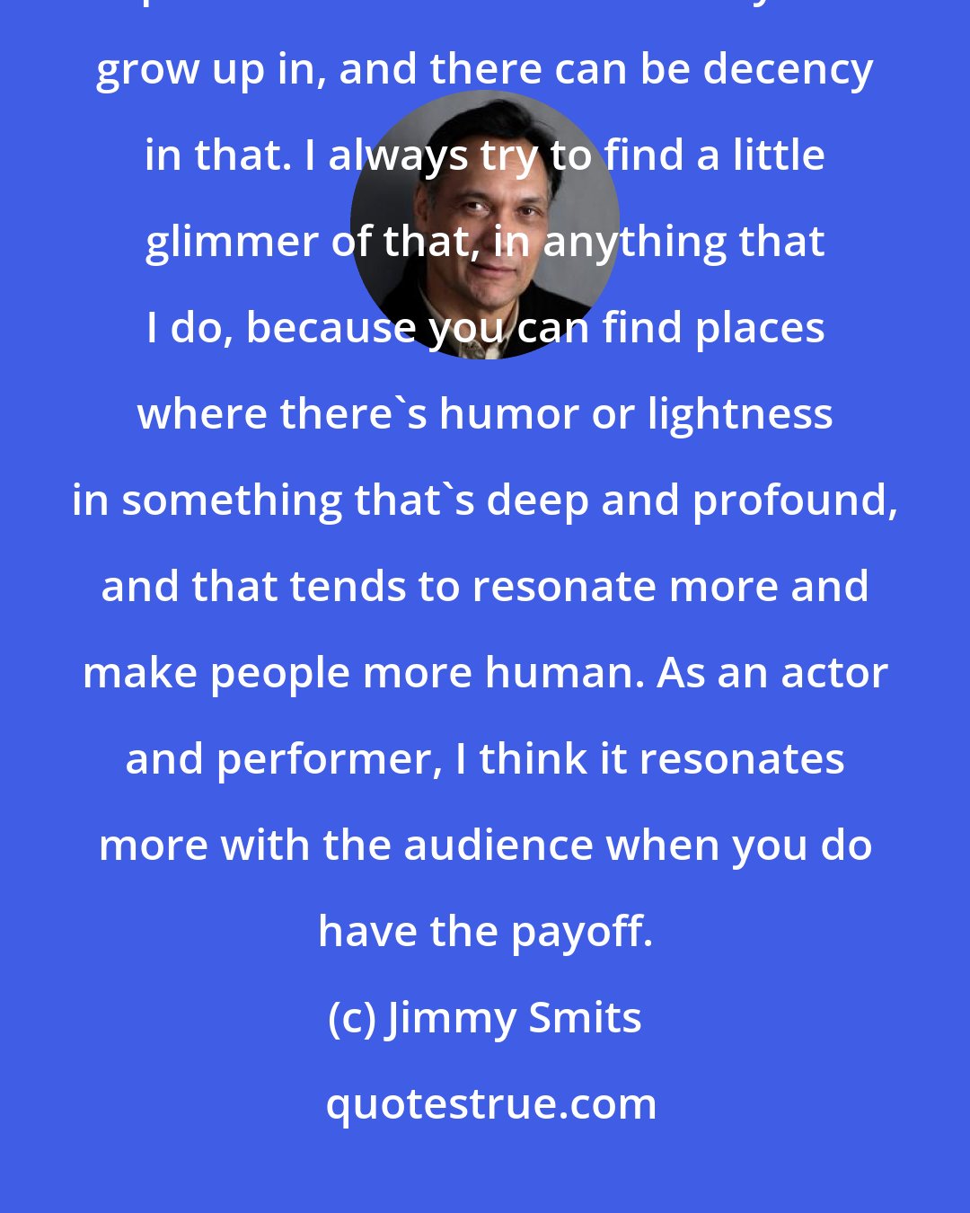 Jimmy Smits: People don't walk around thinking of themselves as bad people. You're part of the environment that you grow up in, and there can be decency in that. I always try to find a little glimmer of that, in anything that I do, because you can find places where there's humor or lightness in something that's deep and profound, and that tends to resonate more and make people more human. As an actor and performer, I think it resonates more with the audience when you do have the payoff.