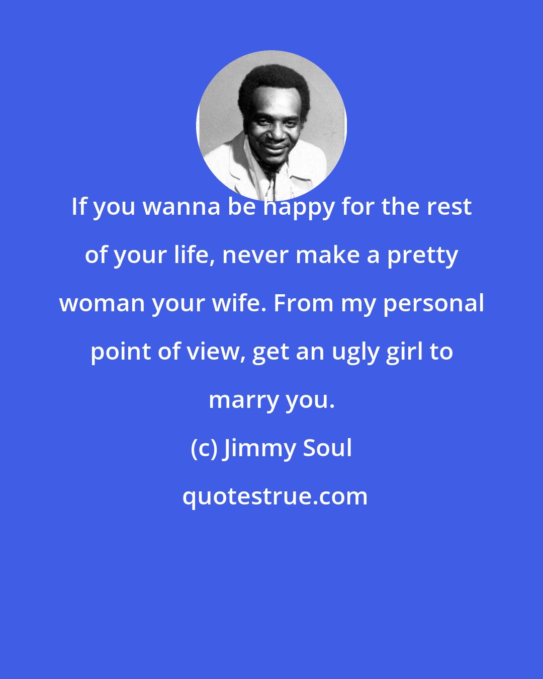 Jimmy Soul: If you wanna be happy for the rest of your life, never make a pretty woman your wife. From my personal point of view, get an ugly girl to marry you.