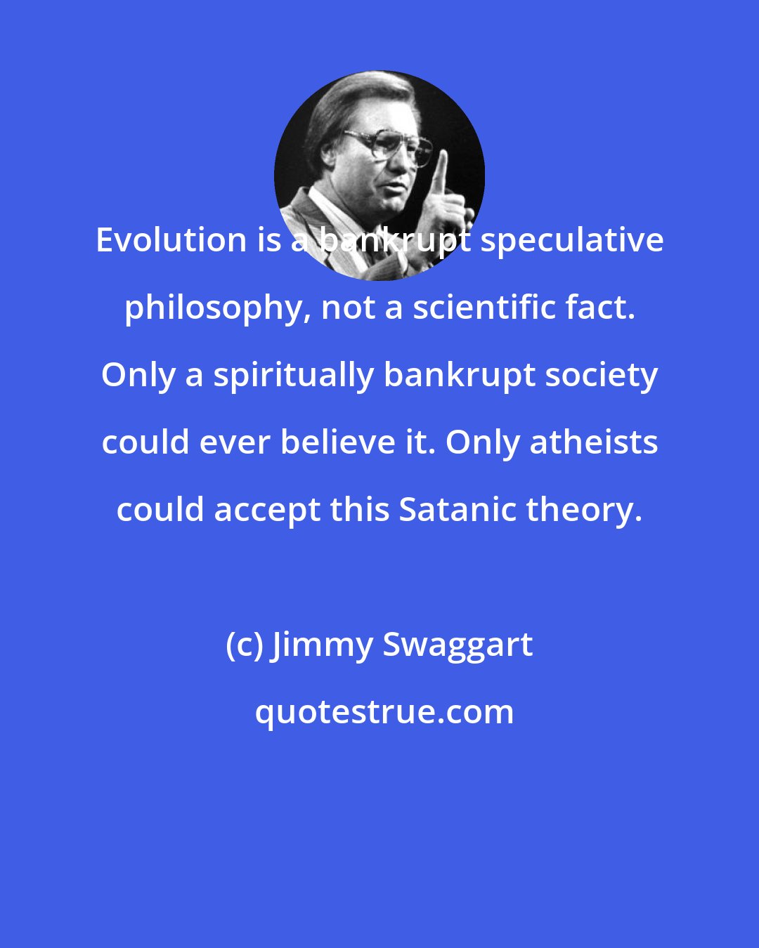 Jimmy Swaggart: Evolution is a bankrupt speculative philosophy, not a scientific fact. Only a spiritually bankrupt society could ever believe it. Only atheists could accept this Satanic theory.