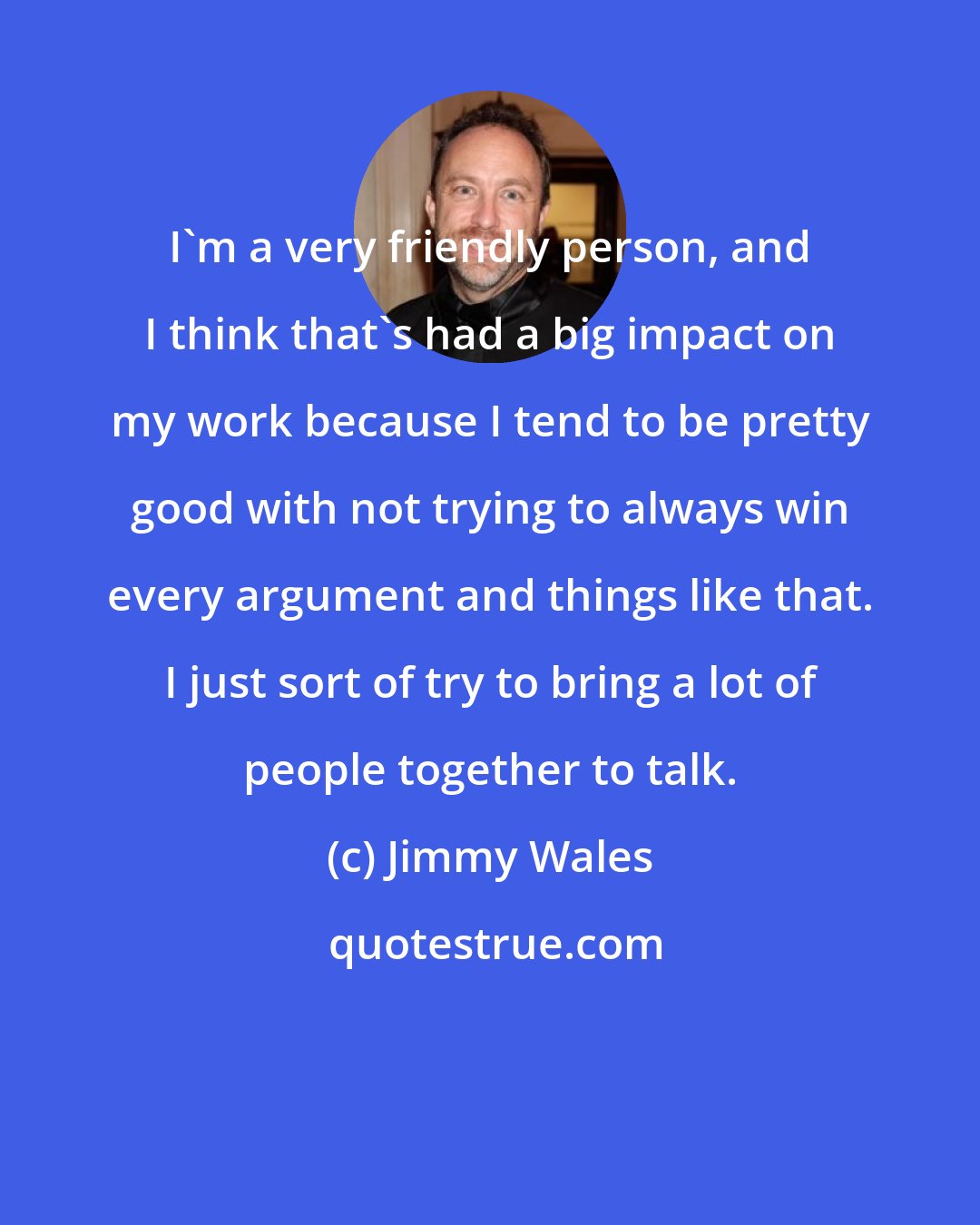 Jimmy Wales: I'm a very friendly person, and I think that's had a big impact on my work because I tend to be pretty good with not trying to always win every argument and things like that. I just sort of try to bring a lot of people together to talk.