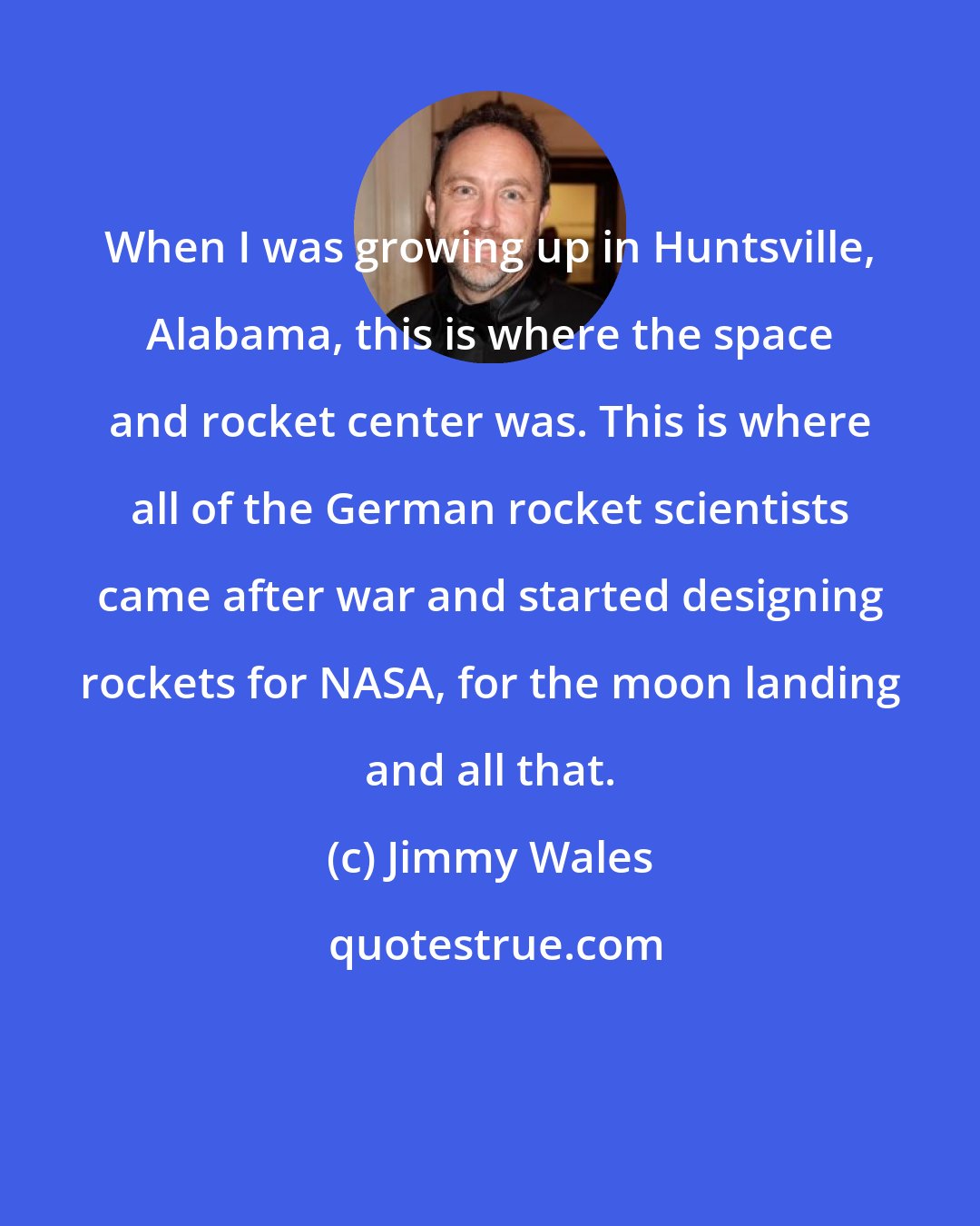 Jimmy Wales: When I was growing up in Huntsville, Alabama, this is where the space and rocket center was. This is where all of the German rocket scientists came after war and started designing rockets for NASA, for the moon landing and all that.