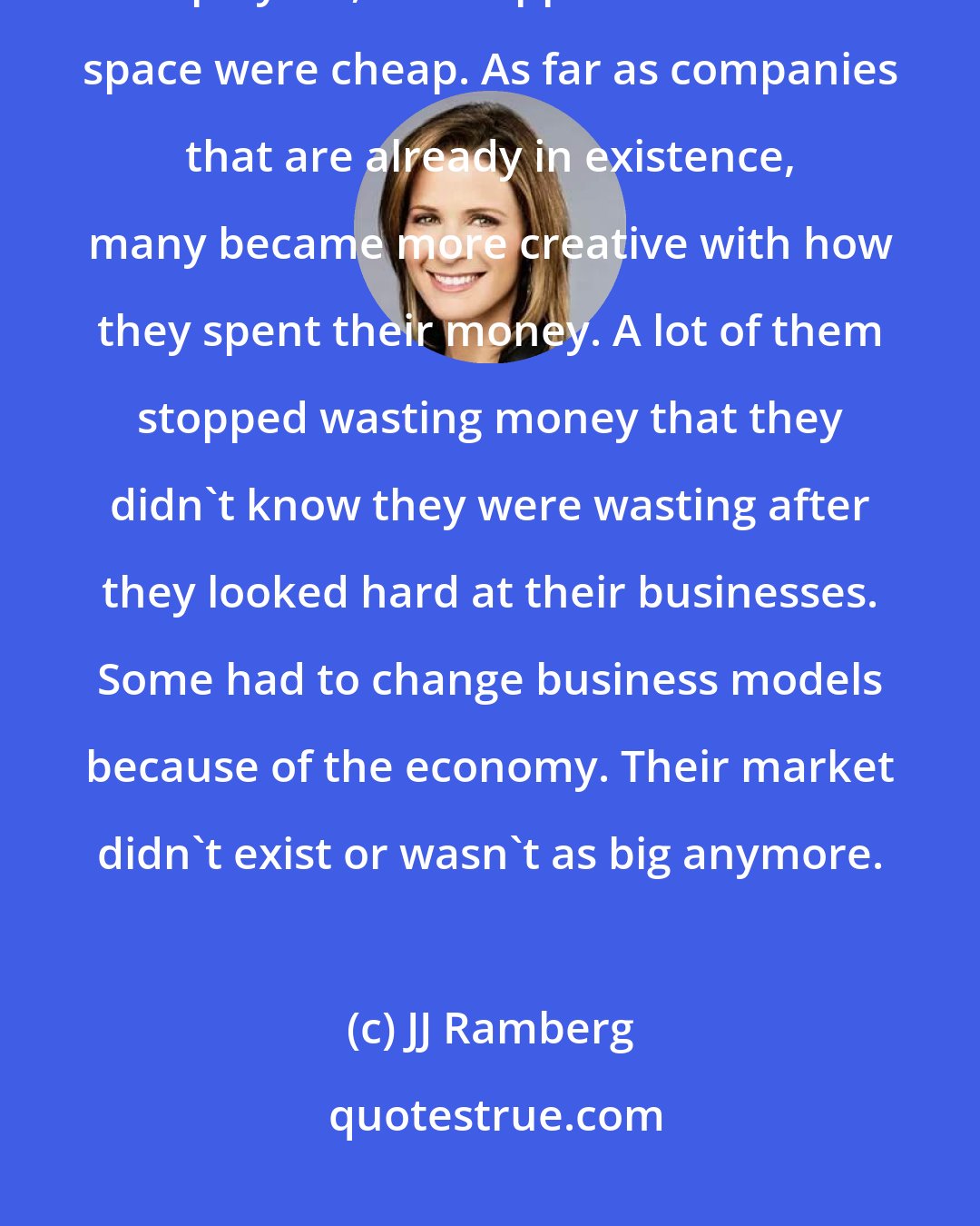 JJ Ramberg: I talked with people starting up in the middle of the recession and employees, and supplies and office space were cheap. As far as companies that are already in existence, many became more creative with how they spent their money. A lot of them stopped wasting money that they didn't know they were wasting after they looked hard at their businesses. Some had to change business models because of the economy. Their market didn't exist or wasn't as big anymore.