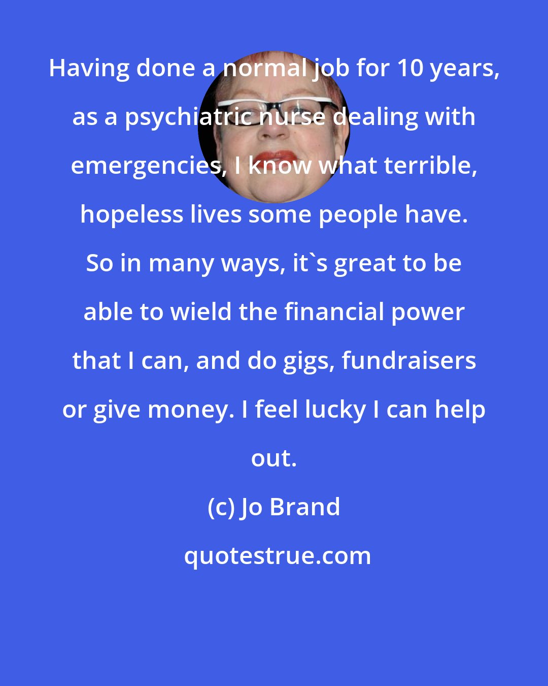 Jo Brand: Having done a normal job for 10 years, as a psychiatric nurse dealing with emergencies, I know what terrible, hopeless lives some people have. So in many ways, it's great to be able to wield the financial power that I can, and do gigs, fundraisers or give money. I feel lucky I can help out.