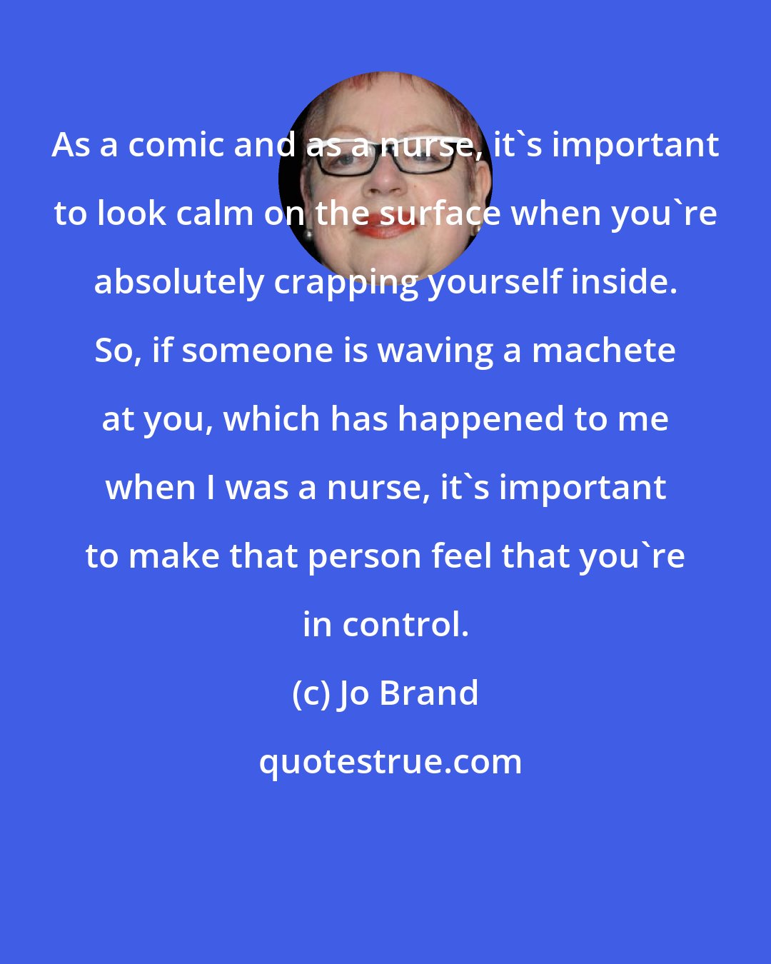 Jo Brand: As a comic and as a nurse, it's important to look calm on the surface when you're absolutely crapping yourself inside. So, if someone is waving a machete at you, which has happened to me when I was a nurse, it's important to make that person feel that you're in control.