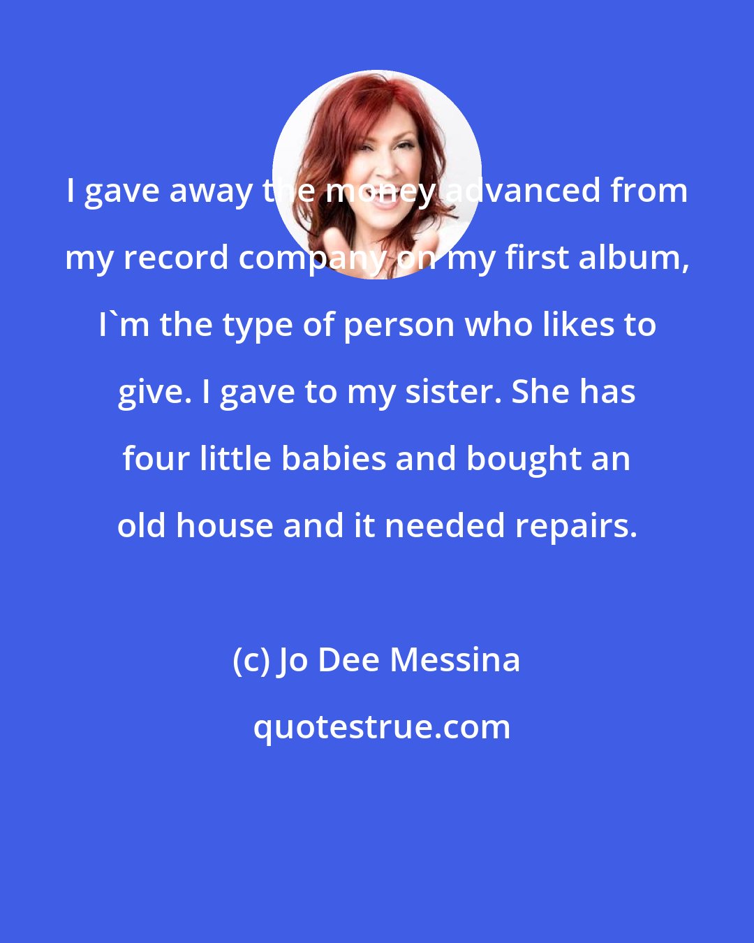 Jo Dee Messina: I gave away the money advanced from my record company on my first album, I'm the type of person who likes to give. I gave to my sister. She has four little babies and bought an old house and it needed repairs.