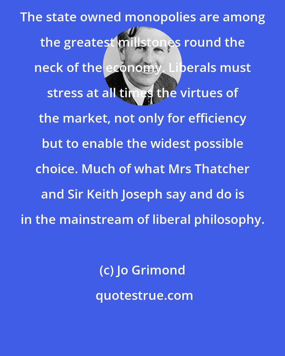 Jo Grimond: The state owned monopolies are among the greatest millstones round the neck of the economy. Liberals must stress at all times the virtues of the market, not only for efficiency but to enable the widest possible choice. Much of what Mrs Thatcher and Sir Keith Joseph say and do is in the mainstream of liberal philosophy.