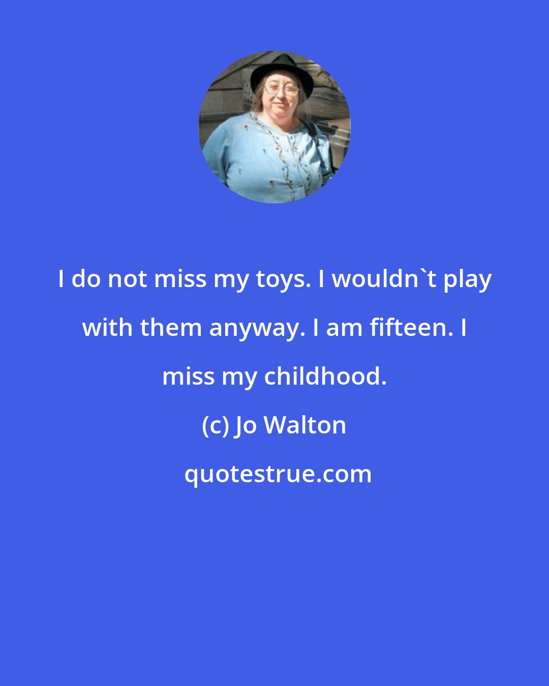 Jo Walton: I do not miss my toys. I wouldn't play with them anyway. I am fifteen. I miss my childhood.