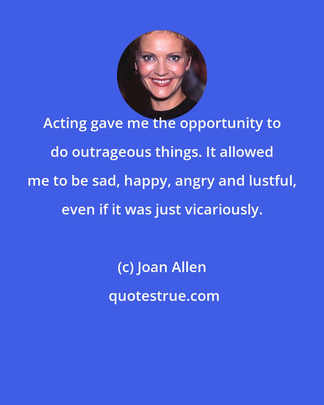Joan Allen: Acting gave me the opportunity to do outrageous things. It allowed me to be sad, happy, angry and lustful, even if it was just vicariously.