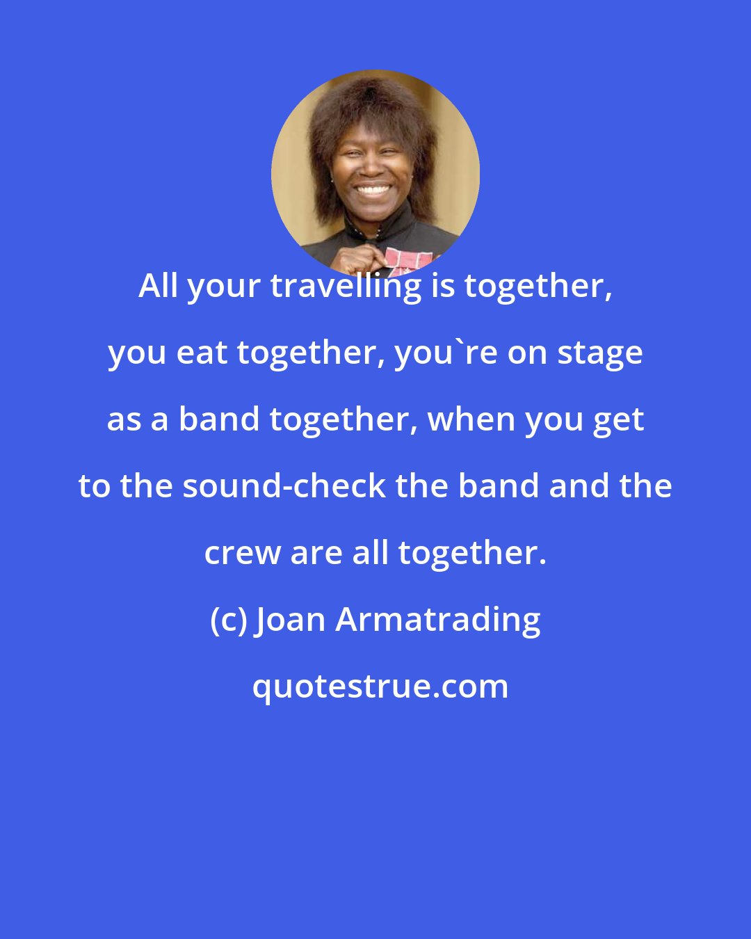 Joan Armatrading: All your travelling is together, you eat together, you're on stage as a band together, when you get to the sound-check the band and the crew are all together.