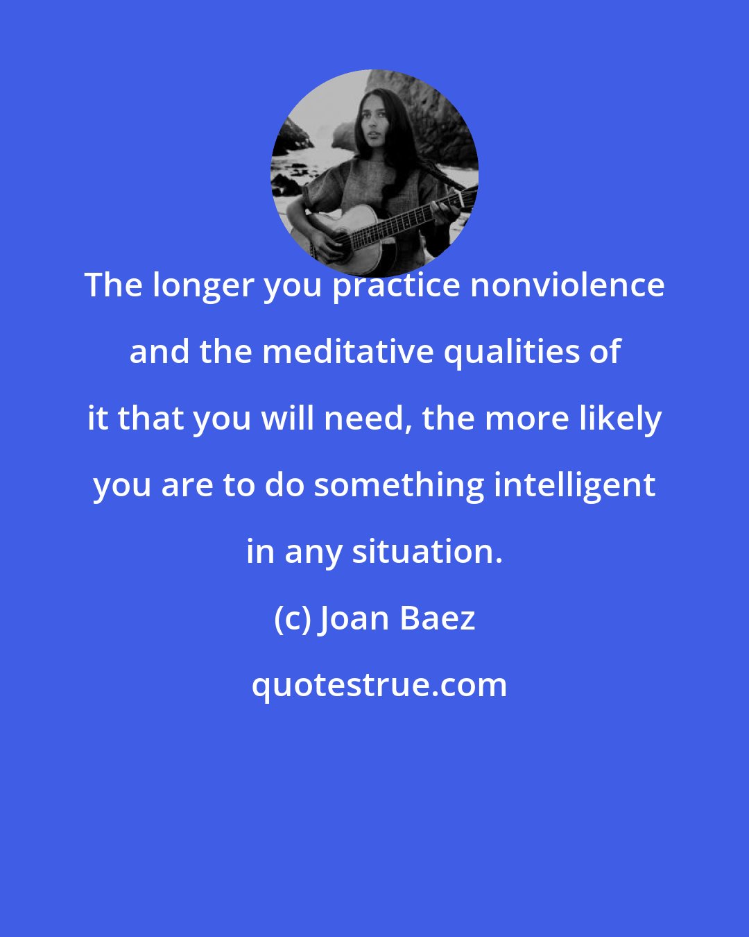 Joan Baez: The longer you practice nonviolence and the meditative qualities of it that you will need, the more likely you are to do something intelligent in any situation.