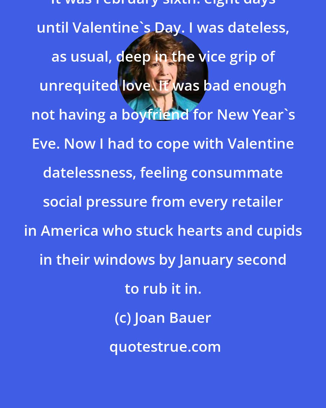 Joan Bauer: It was February sixth: eight days until Valentine's Day. I was dateless, as usual, deep in the vice grip of unrequited love. It was bad enough not having a boyfriend for New Year's Eve. Now I had to cope with Valentine datelessness, feeling consummate social pressure from every retailer in America who stuck hearts and cupids in their windows by January second to rub it in.