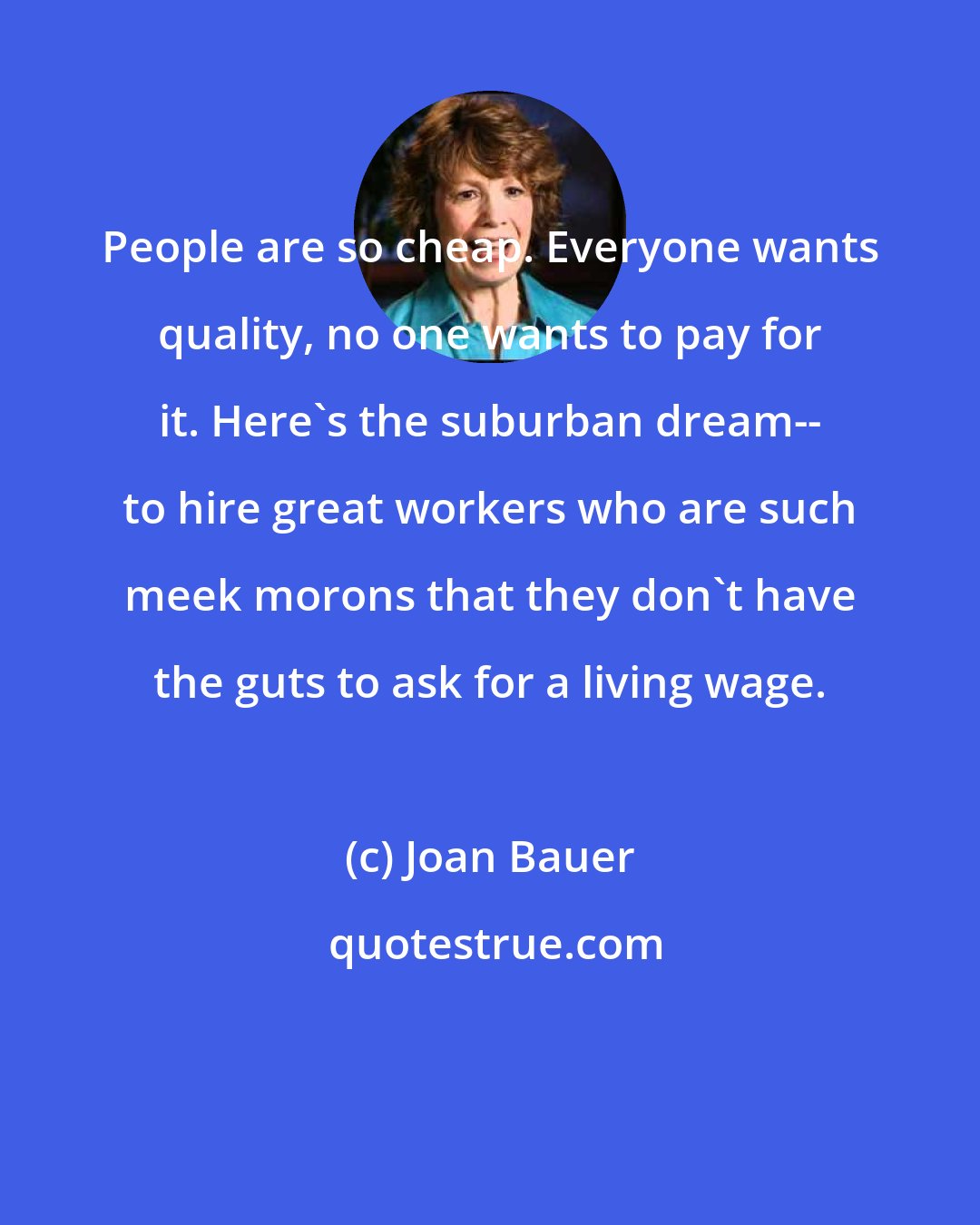 Joan Bauer: People are so cheap. Everyone wants quality, no one wants to pay for it. Here's the suburban dream-- to hire great workers who are such meek morons that they don't have the guts to ask for a living wage.