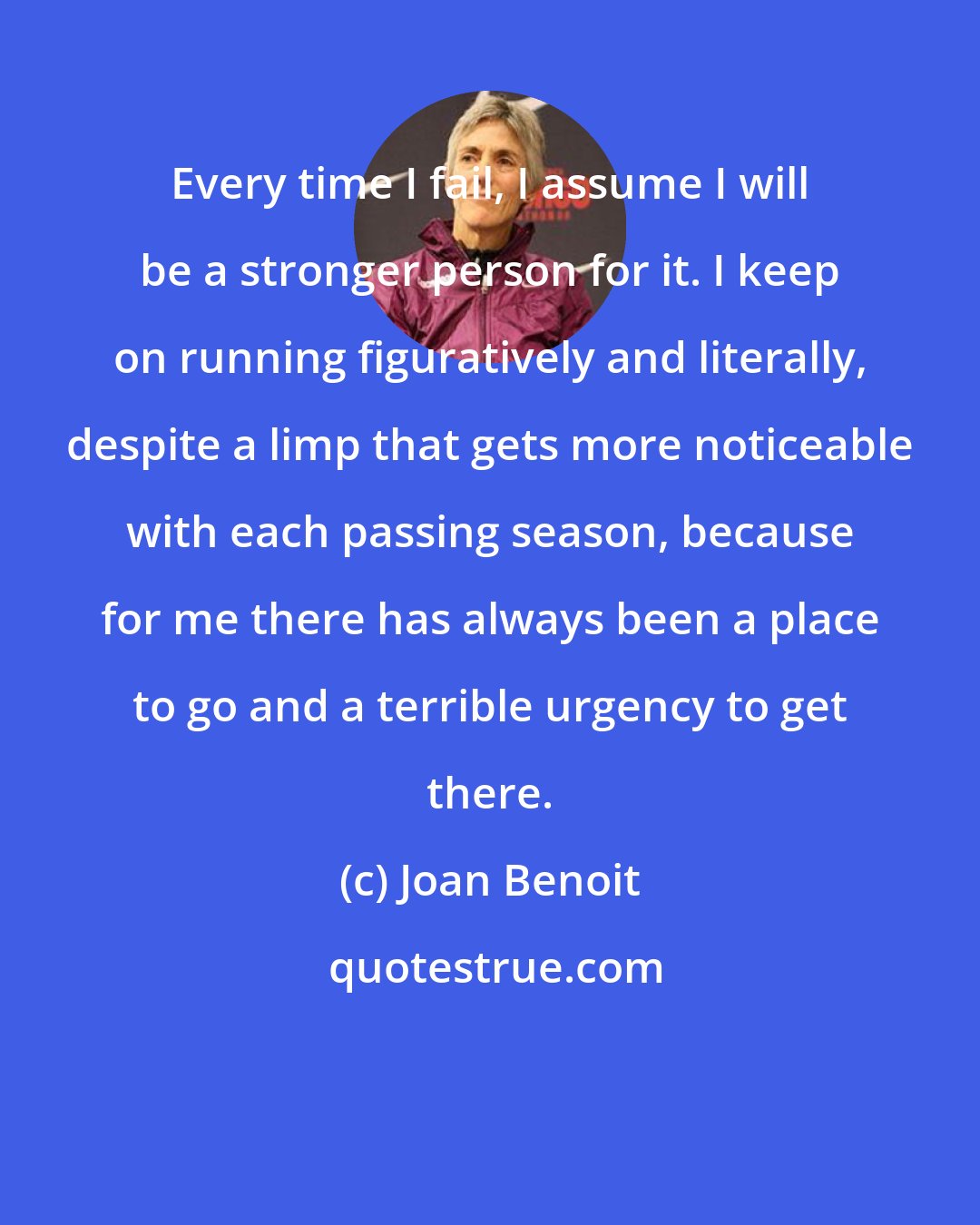 Joan Benoit: Every time I fail, I assume I will be a stronger person for it. I keep on running figuratively and literally, despite a limp that gets more noticeable with each passing season, because for me there has always been a place to go and a terrible urgency to get there.