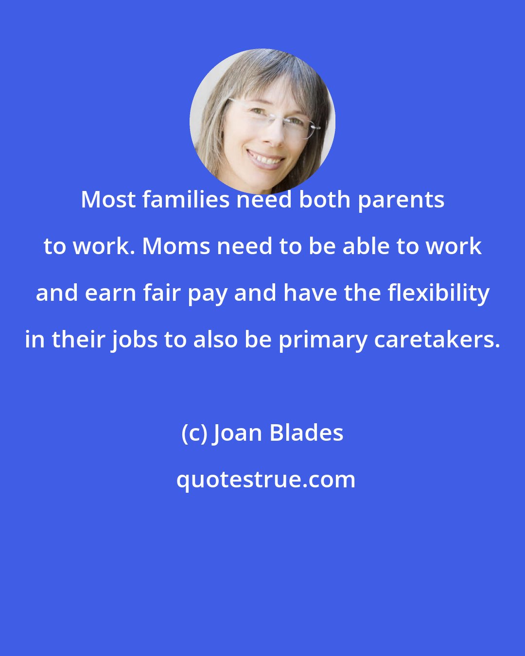 Joan Blades: Most families need both parents to work. Moms need to be able to work and earn fair pay and have the flexibility in their jobs to also be primary caretakers.