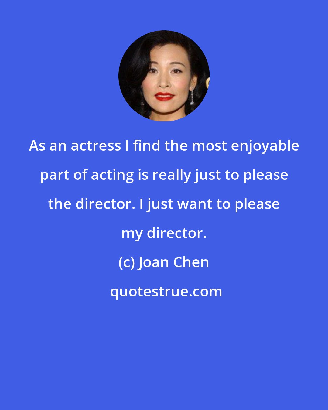 Joan Chen: As an actress I find the most enjoyable part of acting is really just to please the director. I just want to please my director.