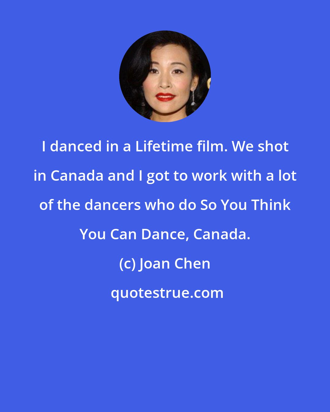 Joan Chen: I danced in a Lifetime film. We shot in Canada and I got to work with a lot of the dancers who do So You Think You Can Dance, Canada.