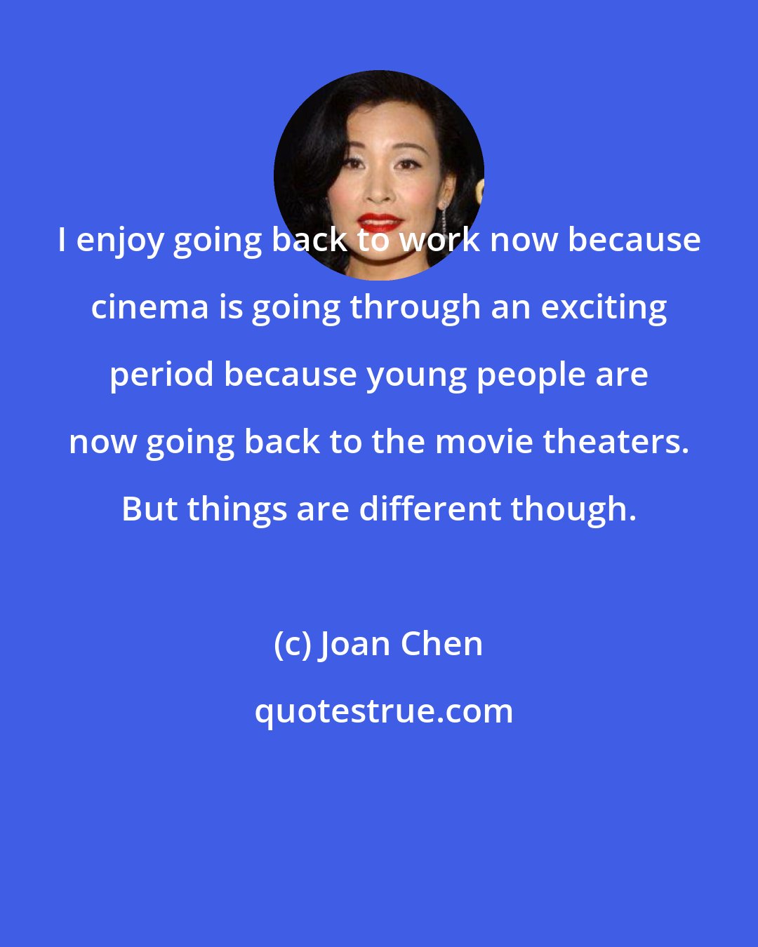 Joan Chen: I enjoy going back to work now because cinema is going through an exciting period because young people are now going back to the movie theaters. But things are different though.