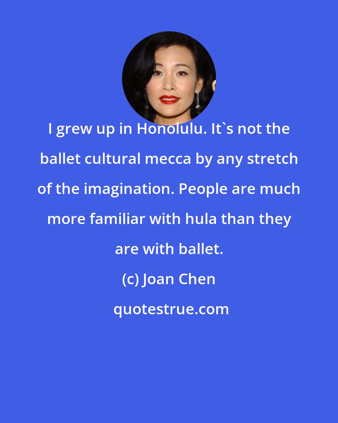 Joan Chen: I grew up in Honolulu. It's not the ballet cultural mecca by any stretch of the imagination. People are much more familiar with hula than they are with ballet.