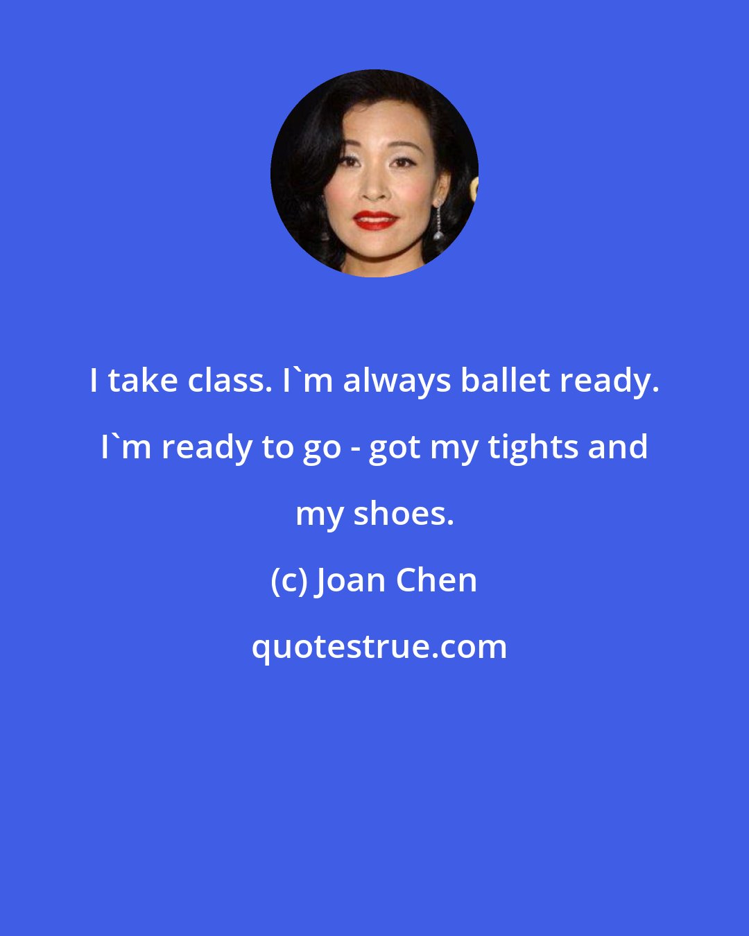 Joan Chen: I take class. I'm always ballet ready. I'm ready to go - got my tights and my shoes.
