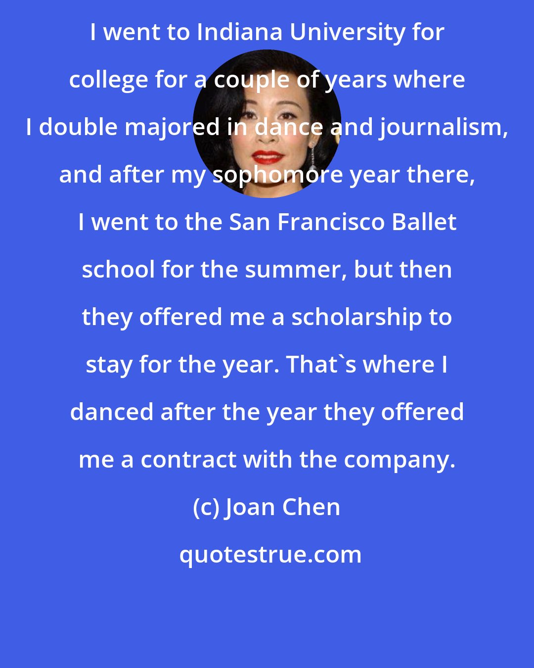 Joan Chen: I went to Indiana University for college for a couple of years where I double majored in dance and journalism, and after my sophomore year there, I went to the San Francisco Ballet school for the summer, but then they offered me a scholarship to stay for the year. That's where I danced after the year they offered me a contract with the company.