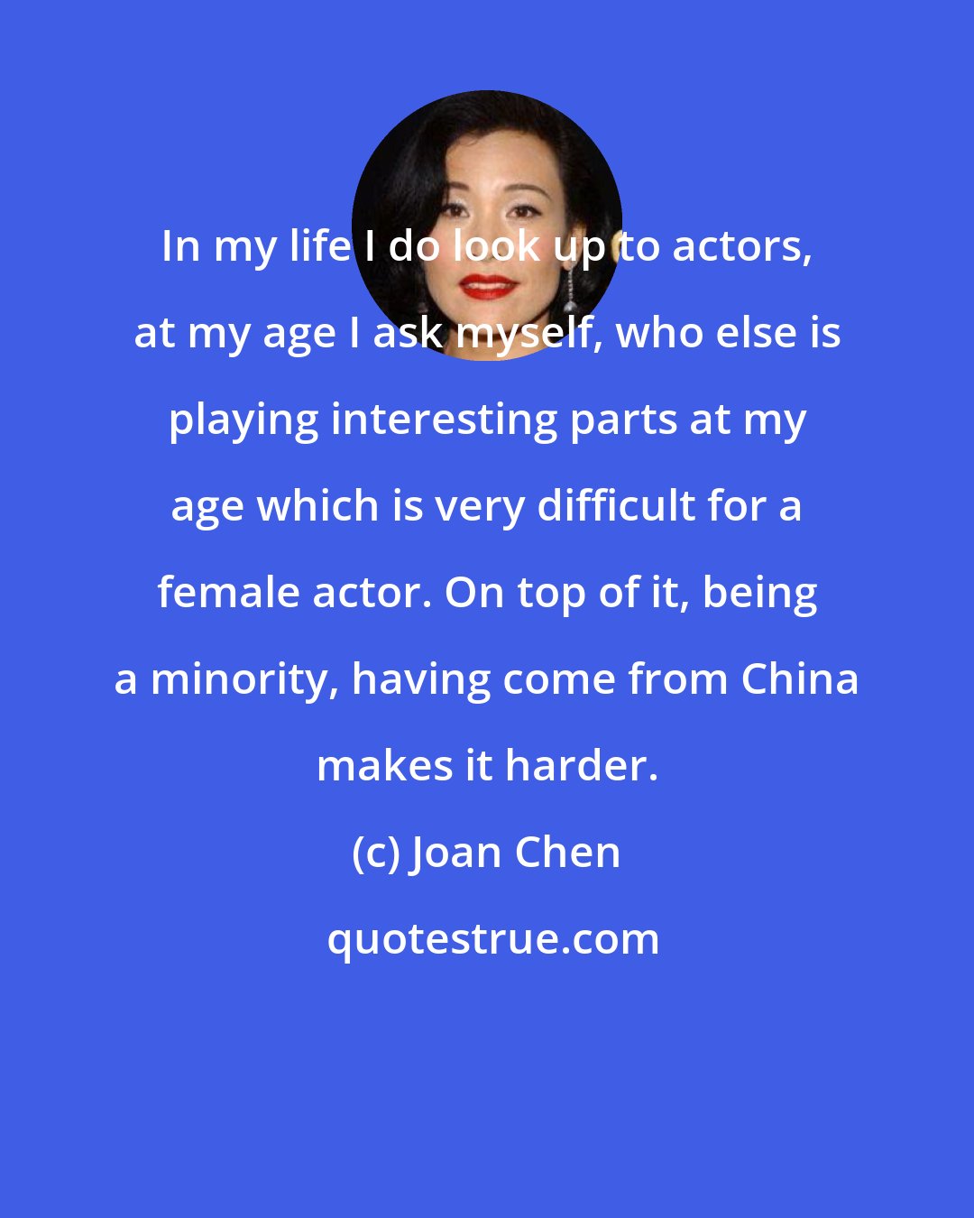 Joan Chen: In my life I do look up to actors, at my age I ask myself, who else is playing interesting parts at my age which is very difficult for a female actor. On top of it, being a minority, having come from China makes it harder.