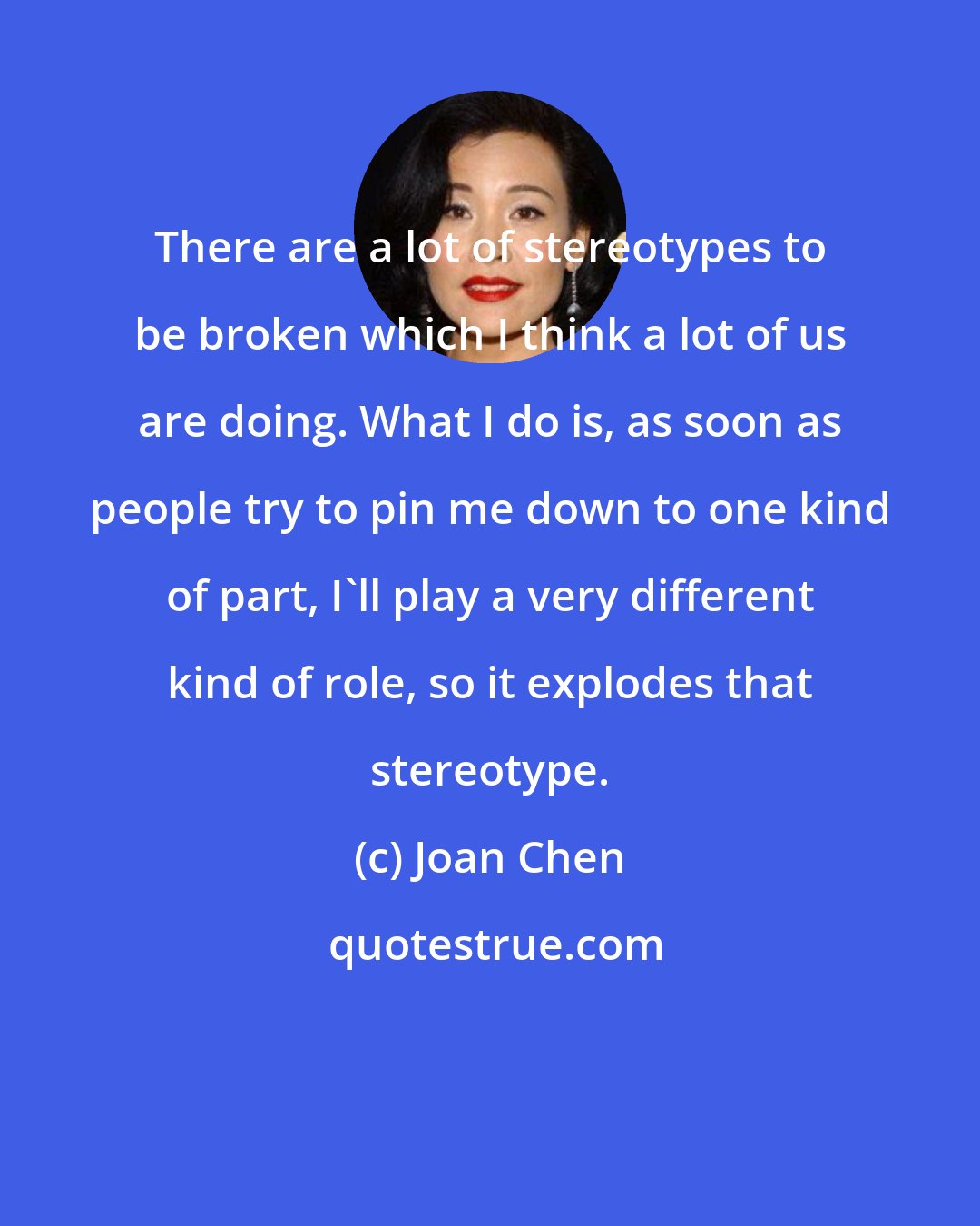 Joan Chen: There are a lot of stereotypes to be broken which I think a lot of us are doing. What I do is, as soon as people try to pin me down to one kind of part, I'll play a very different kind of role, so it explodes that stereotype.