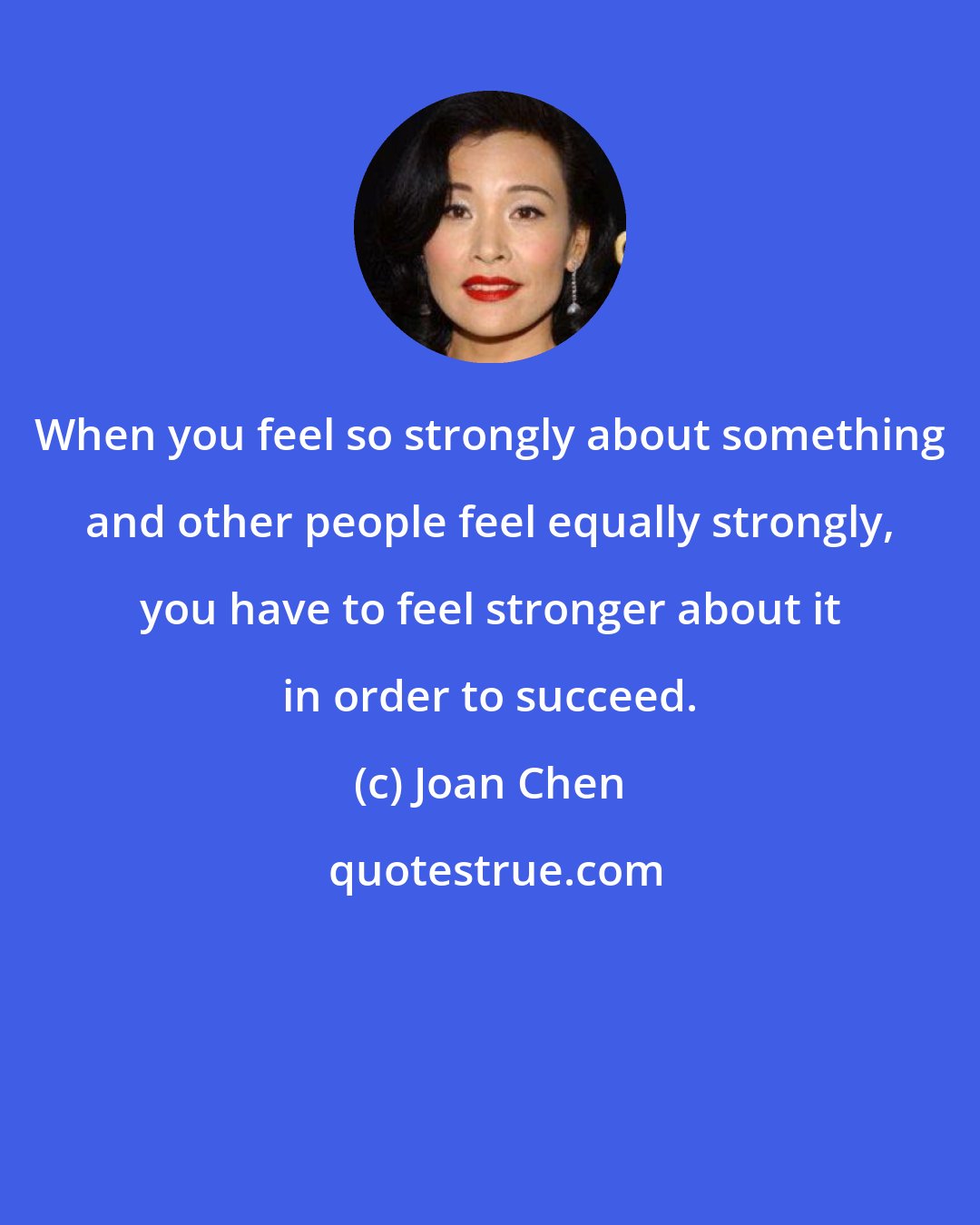 Joan Chen: When you feel so strongly about something and other people feel equally strongly, you have to feel stronger about it in order to succeed.