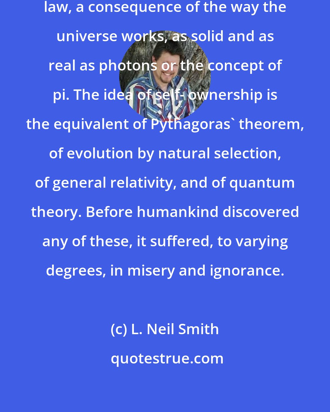 L. Neil Smith: Human rights are an aspect of natural law, a consequence of the way the universe works, as solid and as real as photons or the concept of pi. The idea of self- ownership is the equivalent of Pythagoras' theorem, of evolution by natural selection, of general relativity, and of quantum theory. Before humankind discovered any of these, it suffered, to varying degrees, in misery and ignorance.