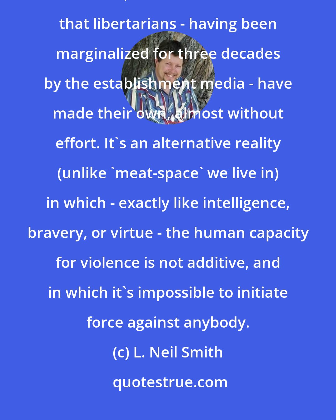 L. Neil Smith: Possibly worst of all, from the standpoint of the dedicated enemies of freedom, the Internet is a world that libertarians - having been marginalized for three decades by the establishment media - have made their own, almost without effort. It's an alternative reality (unlike 'meat-space' we live in) in which - exactly like intelligence, bravery, or virtue - the human capacity for violence is not additive, and in which it's impossible to initiate force against anybody.
