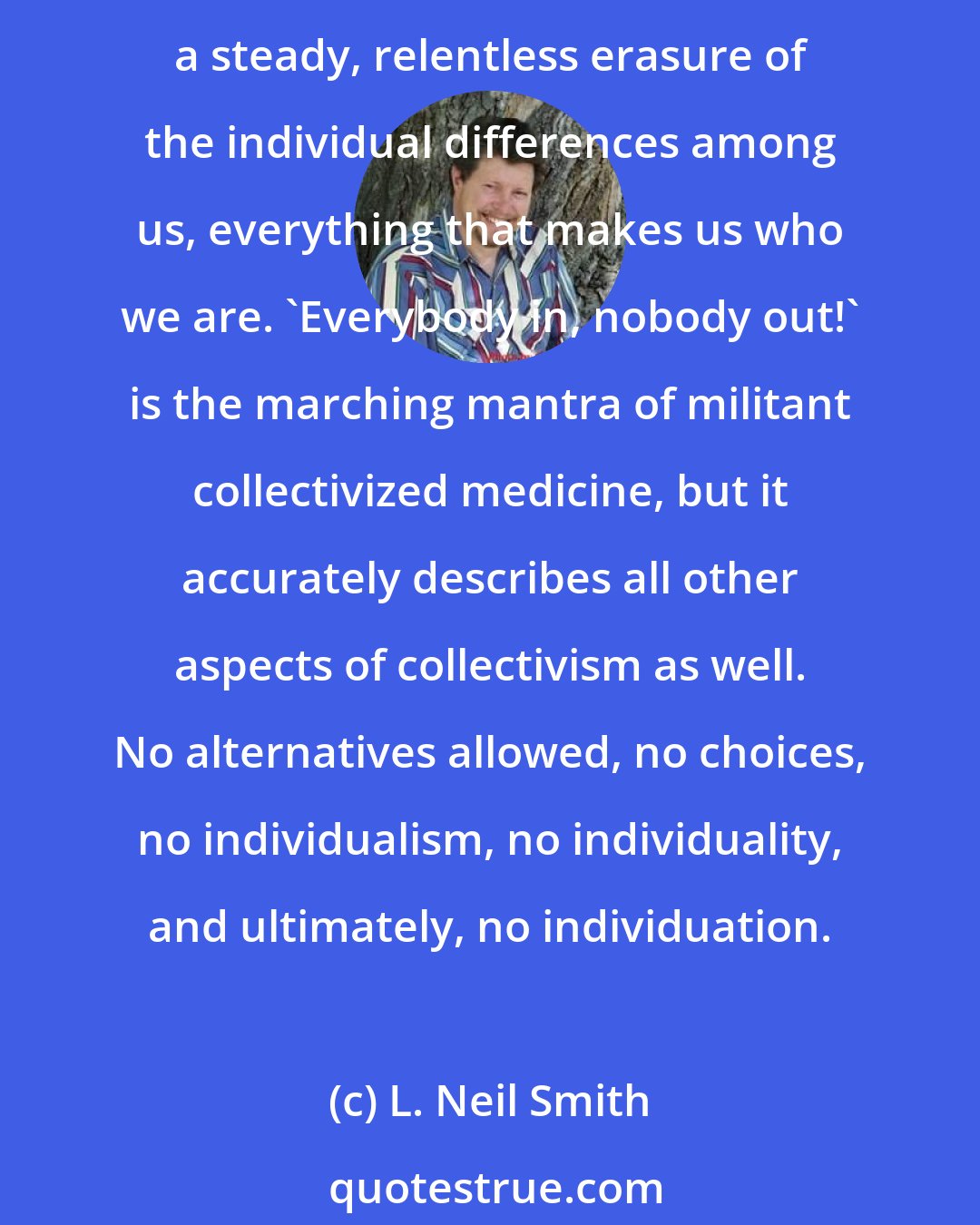 L. Neil Smith: Socialism, whether it's the 'soft tyranny' of the EuroAmerican management state or the murderously repressive forms taken by Hitler, Stalin, Mao, or Pol Pot, is all about disindividuation, a steady, relentless erasure of the individual differences among us, everything that makes us who we are. 'Everybody in, nobody out!' is the marching mantra of militant collectivized medicine, but it accurately describes all other aspects of collectivism as well. No alternatives allowed, no choices, no individualism, no individuality, and ultimately, no individuation.