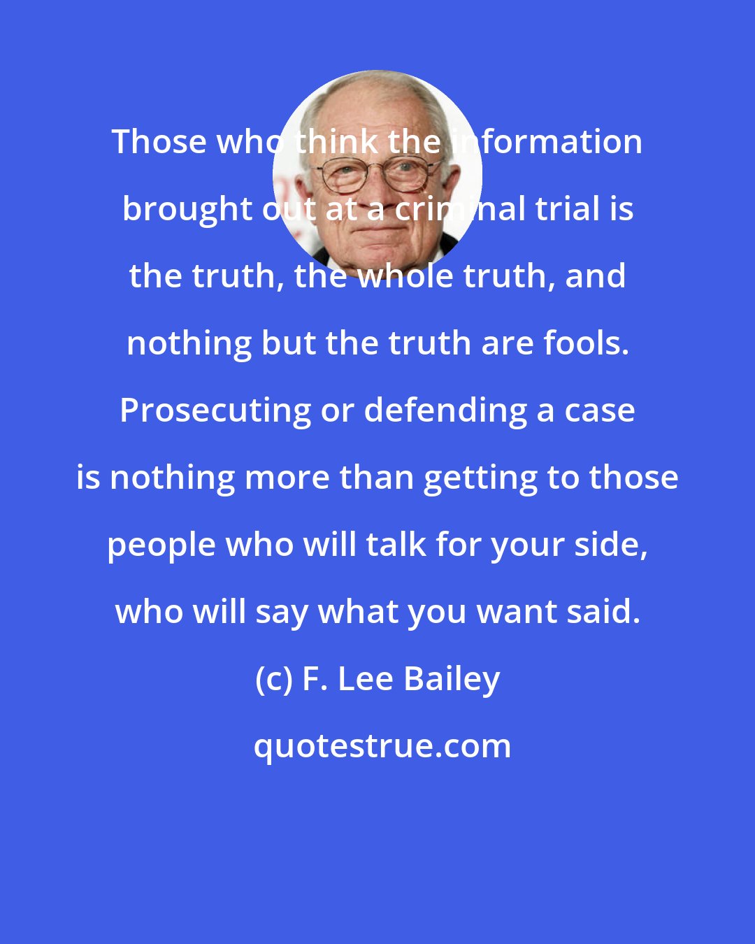 F. Lee Bailey: Those who think the information brought out at a criminal trial is the truth, the whole truth, and nothing but the truth are fools. Prosecuting or defending a case is nothing more than getting to those people who will talk for your side, who will say what you want said.