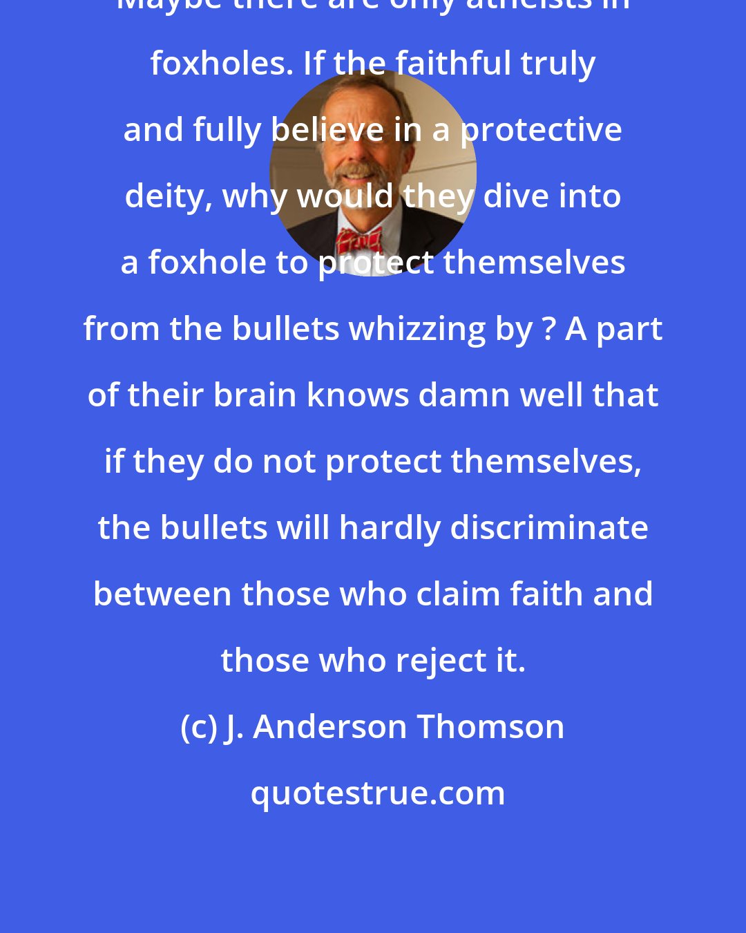 J. Anderson Thomson: Maybe there are only atheists in foxholes. If the faithful truly and fully believe in a protective deity, why would they dive into a foxhole to protect themselves from the bullets whizzing by ? A part of their brain knows damn well that if they do not protect themselves, the bullets will hardly discriminate between those who claim faith and those who reject it.