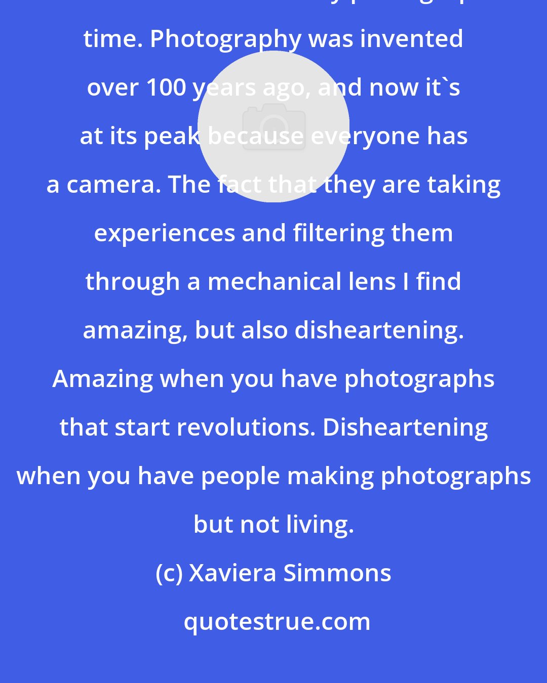 Xaviera Simmons: During my performances, I don't like folks to take pictures because I feel that we live in a very photographic time. Photography was invented over 100 years ago, and now it's at its peak because everyone has a camera. The fact that they are taking experiences and filtering them through a mechanical lens I find amazing, but also disheartening. Amazing when you have photographs that start revolutions. Disheartening when you have people making photographs but not living.