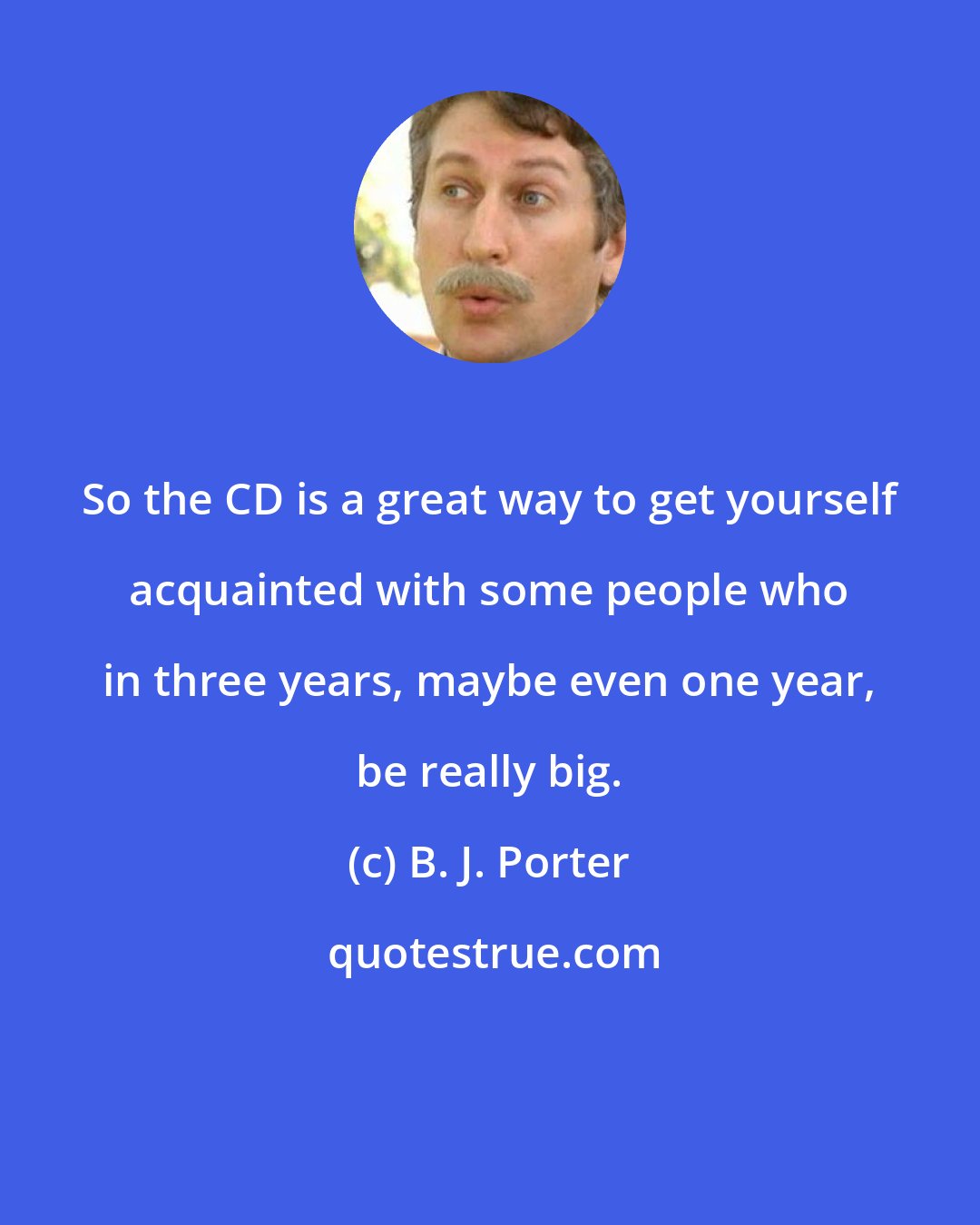 B. J. Porter: So the CD is a great way to get yourself acquainted with some people who in three years, maybe even one year, be really big.