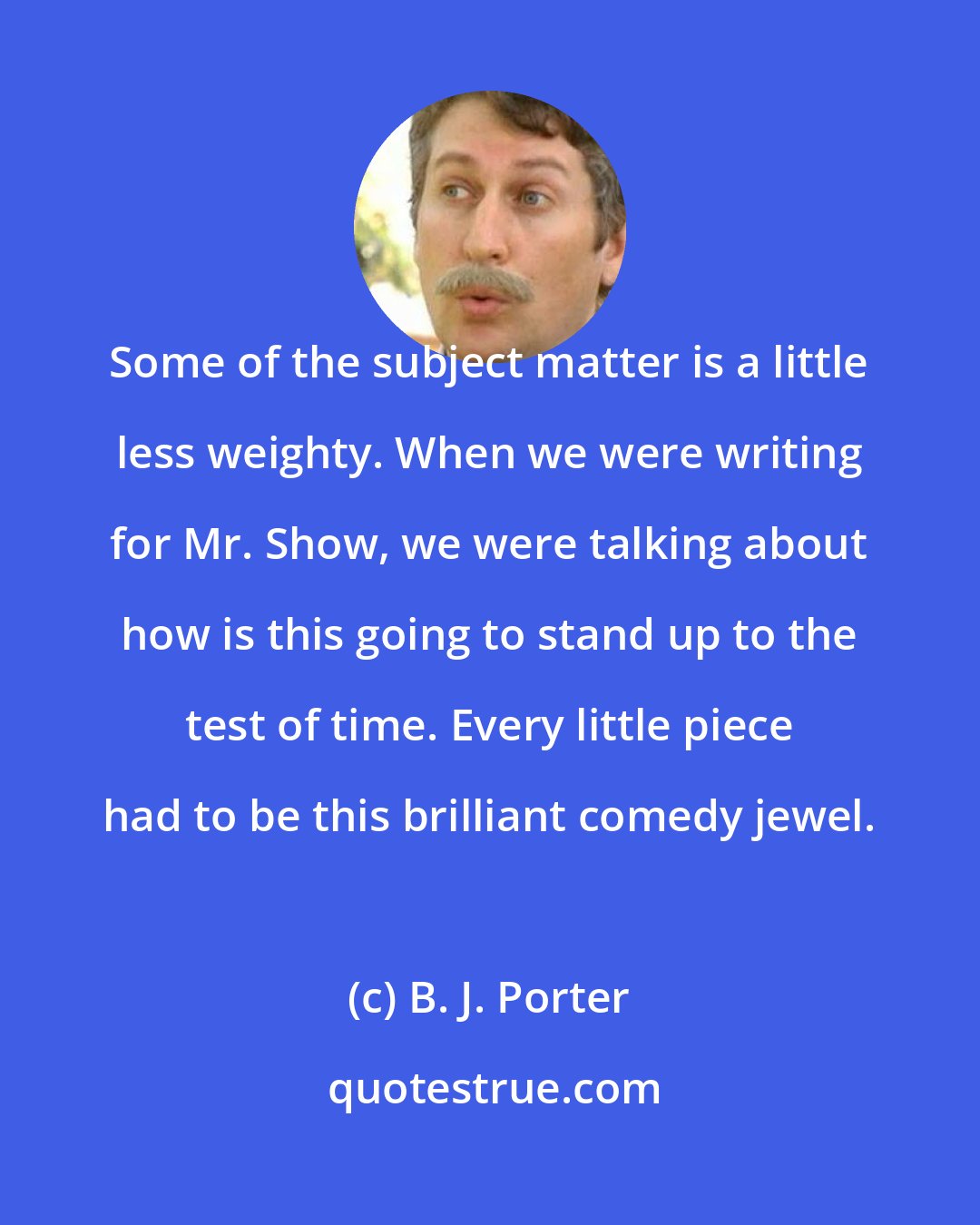 B. J. Porter: Some of the subject matter is a little less weighty. When we were writing for Mr. Show, we were talking about how is this going to stand up to the test of time. Every little piece had to be this brilliant comedy jewel.