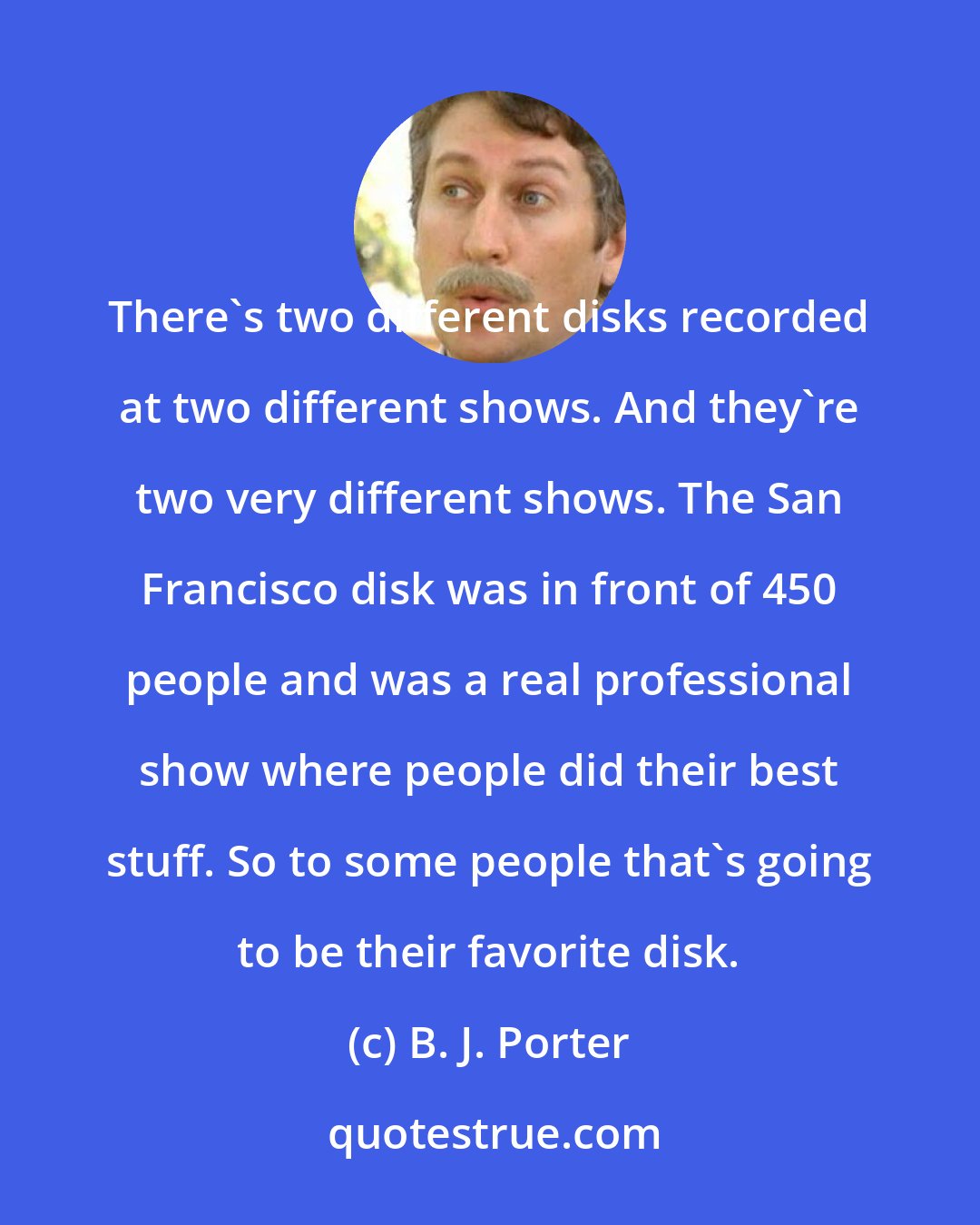 B. J. Porter: There's two different disks recorded at two different shows. And they're two very different shows. The San Francisco disk was in front of 450 people and was a real professional show where people did their best stuff. So to some people that's going to be their favorite disk.