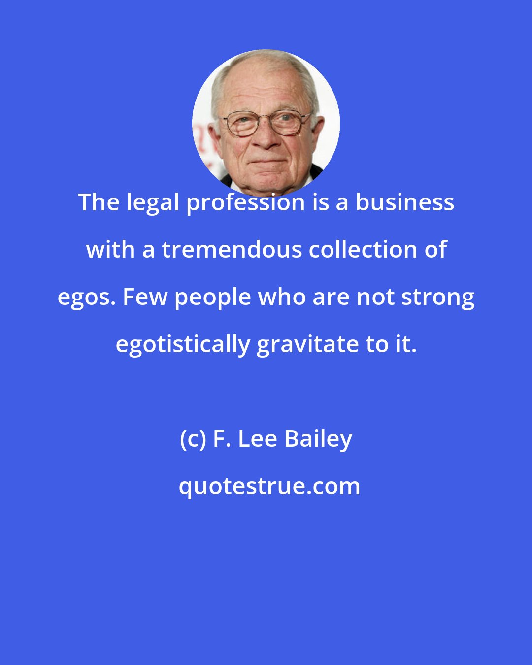F. Lee Bailey: The legal profession is a business with a tremendous collection of egos. Few people who are not strong egotistically gravitate to it.