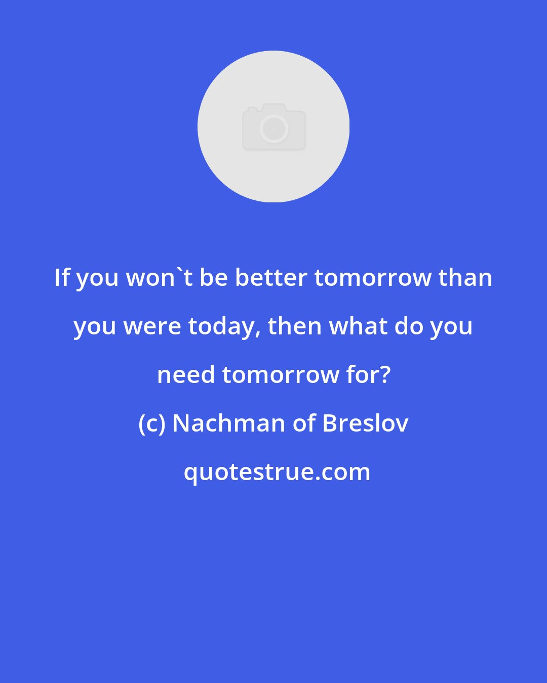 Nachman of Breslov: If you won't be better tomorrow than you were today, then what do you need tomorrow for?