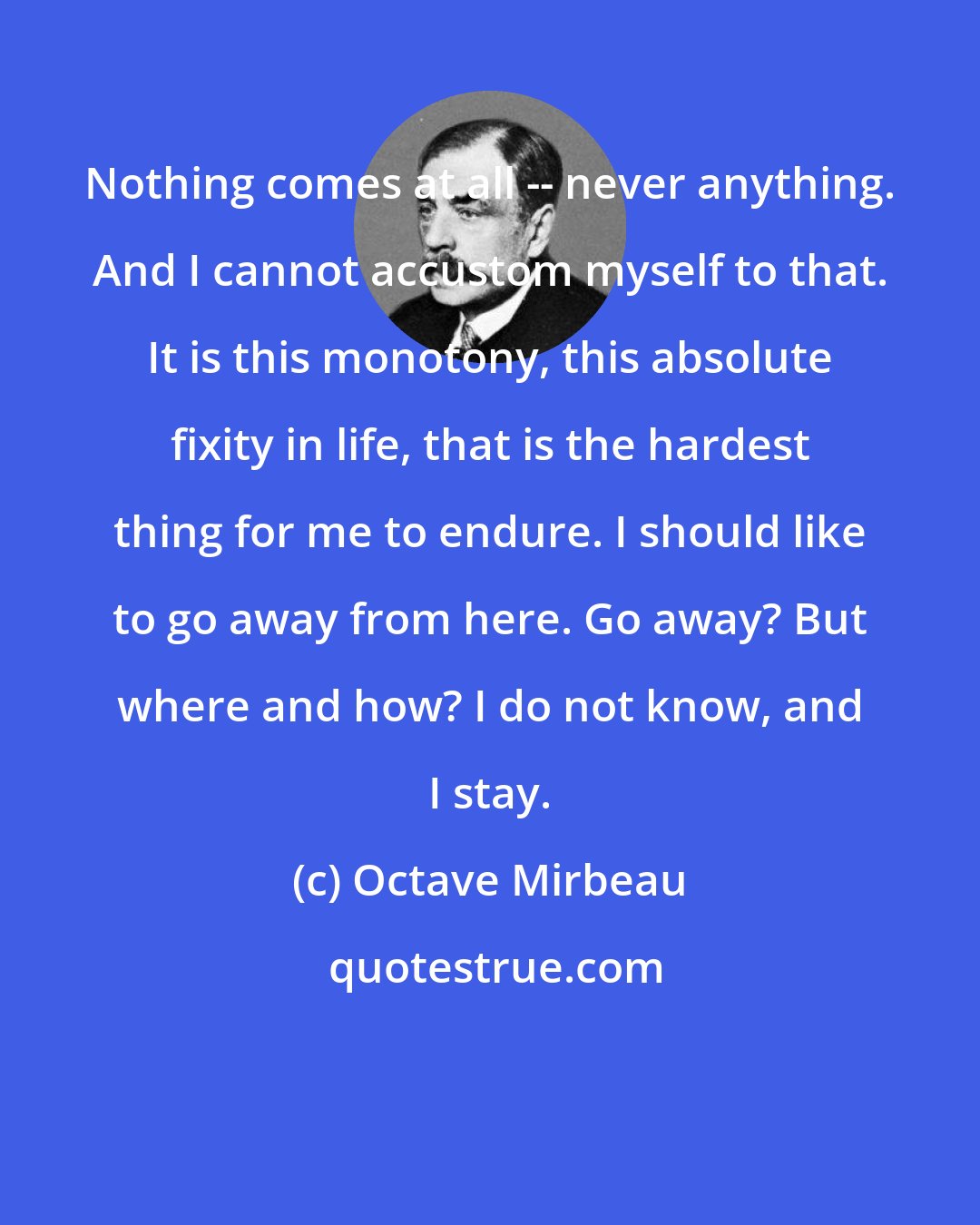 Octave Mirbeau: Nothing comes at all -- never anything. And I cannot accustom myself to that. It is this monotony, this absolute fixity in life, that is the hardest thing for me to endure. I should like to go away from here. Go away? But where and how? I do not know, and I stay.